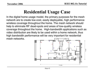 IEEE 802.11s TutorialNovember 2006
Slide 85
Residential Usage Case
In the digital home usage model, the primary purposes for the mesh
network are to create low-cost, easily deployable, high performance
wireless coverage throughout the home. The mesh network should
help to eliminate RF dead-spots and areas of low-quality wireless
coverage throughout the home. High-bandwidth applications such as
video distribution are likely to be used within a home network, thus
high bandwidth performance will be very important for residential
mesh networks.
 