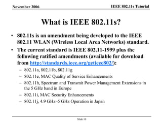 IEEE 802.11s TutorialNovember 2006
Slide 10
What is IEEE 802.11s?
• 802.11s is an amendment being developed to the IEEE
802.11 WLAN (Wireless Local Area Networks) standard.
• The current standard is IEEE 802.11-1999 plus the
following ratified amendments (available for download
from http://standards.ieee.org/getieee802/):
– 802.11a, 802.11b, 802.11g
– 802.11e, MAC Quality of Service Enhancements
– 802.11h, Spectrum and Transmit Power Management Extensions in
the 5 GHz band in Europe
– 802.11i, MAC Security Enhancements
– 802.11j, 4.9 GHz–5 GHz Operation in Japan
 