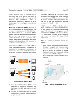 Registration Number: CUPBMTECH-CSSETCST2013-1401 CBS.503
signals, which are subject to significant levels of
interference, due to the fact that the signals are
transmitted indiscriminately in every possible
direction. With beamforming, there’s an
understanding of the relative location of the device,
and the signal is correspondingly strengthened in that
direction.
Multi-user MIMO (MU-MIMO): Thus far, all
802.11 communications has been point-to-point (one-
to-one) or broadcast (one-to-all). With 802.11ac, a
new feature allows an AP to transmit different
streams to several targeted clients simultaneously.
This is a good way to make use of the expected
surplus of antennas at APs over clients, and it
requires beam forming techniques to steer signal
maxima over the desired clients while minimizing the
interference caused at other clients.
For example, if an AP wishes to use MU-MIMO for
clients A and B simultaneously, it will beam form the
transmission for A so it presents a maximum at A but
a minimum at B, and vice versa for the transmission
for B. There are some new terms associated with this:
• Space Division Multiple Access (SDMA): A term
for streams not separated by frequency or time,
but instead resolved in space like 802.11n-style
MIMO.
• Downlink MU-MIMO where the AP transmits
simultaneously to multiple receiving devices is
an optional mode.
Modulation and coding: As semiconductor radios
become ever-more accurate, and digital processing
ever-more powerful, 802.11ac continues to exploit
the limits of modulation and coding techniques, this
time with the leap from 64-quadrature amplitude
modulation (QAM) to 256-QAM.
256-QAM, rate 3/4 and 5/6 are added as optional
modes. For the basic case of one spatial stream in a
20 MHz channel, this extends the previous highest
rate of 802.11n from 65 Mbps (long guard interval)
to 78 Mbps and 86.7 Mbps respectively, a 20% and
33% improvement. (Note that 802.11ac does not
offer every rate option for every MIMO
combination).
Below is a summary of additional elements and
features.
• Single sounding and feedback method for beam
forming (vs. multiple in 11n). This should enable
inter-vendor beam forming to work with
802.11ac devices; the diversity of optional
feedback formats in 802.11n resulted in differing
implementations and stifled adoption.
• MAC modifications (mostly to adapt to above
changes)
Figure 2 : Single and Multi User MIMO
Figure 3 : How 802.11ac accelerated 802.11n
 