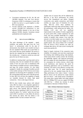 Registration Number: CUPBMTECH-CSSETCST2013-1401 CBS.503
• Coexistence mechanisms for 20-, 40-, 80- and
160-MHz channels, 11ac and 11a/n devices.
Extensions of 802.11n techniques to ensure that
an 802.11ac device is a good neighbor to older
802.11a/n equipment.
• Non-HT duplicate mode duplicates a 20-MHz
non-HT (non-802.11n) transmission in four
adjacent 20-MHz channels or two sets of four
adjacent 20-MHz channels. Sometimes termed
quadruplicate and octuplicate mode.
IV. ADVANTAGES OF 802.11ac
The main advantages of the standard – speed,
reliability, and quality. But apart from the “cool
factor”, or advancement solely for the sake of
advancement, why should a user consider moving to
the new standard? What needs can it meet better or
more easily than the current standard? The answer is
that the new standard has two main advantages for
the everyday user – it improves current use cases and
paves the way for future use cases.
In addition to meeting today’s growing needs such as
streaming video, the new standard will also enable a
variety of new use cases such as simultaneous HD
video streams to multiple receivers, wireless displays,
and large file wireless transfers. It’s also better
equipped to handle the seemingly boundless growth
in the number and type of Wi-Fi devices (even many
appliances are becoming Wi-Fi equipped), as well as
the corresponding traffic that comes with that growth.
In short, 802.11ac will have the capability to handle
our insatiable demand for robust, high speed
connectivity – from a wide range of devices.
802.11n does include many options with reduced
value. 802.11ac takes a very pragmatic approach to
them. If a “useless” option is used and affects a third-
party device, then typically 802.11ac forbids an
802.11ac device (operating in 802.11ac mode) from
using the option. If a “useless” option has not been
used in 802.11n products or only affects the devices
that activate the option, then the feature is not
updated for 802.11ac but is instead “left to die.”
Another area of concern that will be addressed by
802.11ac is the Wi-Fi performance for mobile
devices like Smartphones and tablets. Dropped
connections, poor quality connections, and limited
mobility are major areas of frustration for users
today. 802.11ac solves these problems by
significantly improving range and providing 3 times
the performance, while preserving the battery life.
Wireless LAN sites will see significant
improvements in the number of clients supported by
an access point (AP), a better experience for each
client, and more available bandwidth for a higher
number of parallel video streams. Even when the
network is not fully loaded, users see a benefit: their
file downloads and email sync happen at low lag
gigabit speeds. Also, device battery life is extended,
since the device’s Wi-Fi interface can wake up,
exchange data with its AP, then revert to dozing that
much more quickly [2] .
Speed is largely irrelevant if the connection lacks
reliability. For example, most users have experienced
the irritating video buffering during video playback,
which causes frozen or jittery screens. By increasing
the bandwidth capacity and improved processing,
802.11ac enables far more bandwidth to be available
for consumption by wireless devices, which helps
avoid interference, and improves the speed for
demanding applications such as hi-definition video
streaming. The result is more effective coverage with
fewer dead zones. The 3X speed improvement
achieved by the new standard means that the 450
Mbps performance from today’s fastest 3 antenna
802.11n device can be achieved by single antenna
802.11ac device – with similar power consumption.
This means that a typical tablet with single antenna
802.11n 150Mbps Wi-Fi can now support 450 Mbps
with 802.11ac − without any increase in power
consumption or decrease in battery life [4].
Table 1: Wireless Performance Comparison
Antenna
Configuration
802.11n 802.11ac
Single Stream 150 Mbps 450 Mbps
Dual Stream 300 Mbps 900 Mbps
Triple Stream 450 Mbps 1.3 Gbps
 