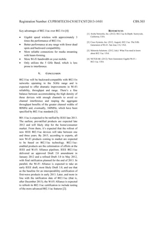 Registration Number: CUPBMTECH-CSSETCST2013-1401 CBS.503
Key advantages of 802.11ac over 802.11n [4]:
• Gigabit speed wireless with approximately 3
times the performance of 802.11n.
• Better performance at any range with fewer dead
spots and backward compatibility.
• More reliable connections for media streaming
with beam-forming.
• More Wi-Fi bandwidth on your mobile.
• Only utilizes the 5 GHz Band, which is less
prone to interference.
V. CONCLUSION
802.11ac will be backward-compatible with 802.11n
networks operating in the 5GHz range and is
expected to offer dramatic improvements in Wi-Fi
reliability, throughput and range. There’s a fine
balance between accommodating the high density of
these devices with enough channels to avoid co
channel interference and reaping the aggregate
throughput benefits of the greater channel widths of
80MHz and, eventually, 160MHz, which have been
specified by 802.11ac standards [3].
801.11ac is expected to be ratified by IEEE late 2013.
The earliest, pre-ratified products are expected late
2012 and will likely ship for the home/consumer
market. From there, it’s expected that the rollout of
new IEEE 802.11ac devices will take between one
and three years. By 2015, according to experts, all
new Wi-Fi products coming to market are expected
to be based on 802.11ac technology. 802.11ac-
enabled products are the culmination of efforts at the
IEEE and Wi-Fi Alliance pipelines. IEEE 802.11ac
delivered an approved Draft 2.0 amendment in
January 2012 and a refined Draft 3.0 in May 2012,
with final ratification planned for the end of 2013. In
parallel, the Wi-Fi Alliance is expected to take an
early IEEE draft, most likely Draft 3.0, and use that
as the baseline for an interoperability certification of
first-wave products in early 2013. Later, and more in
line with the ratification date of 802.11ac (that is,
after December 2013), the Wi-Fi Alliance is expected
to refresh its 802.11ac certification to include testing
of the more advanced 802.11ac features [2].
REFERENCES
[1] Aruba Networks, Inc. (2012). 802.11ac In-Depth. Sunnyvale,
California, USA.
[2] Cisco Systems, Inc. (2012, August). 802.11ac: The Fifth
Generation of Wi-Fi. San Jose, CA, USA.
[3] Motorola Solutions. (2012, July). What You need to know
about 802.11ac. USA.
[4] NETGEAR. (2012). Next Generation Gigabit Wi-Fi -
802.11ac. USA.
 