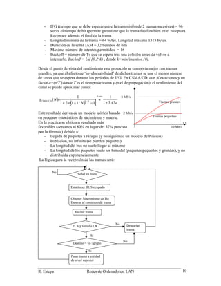 R. Estepa Redes de Ordenadores: LAN 10
- IFG (tiempo que se debe esperar entre la transmisión de 2 tramas sucesivas) = 96
veces el tiempo de bit (permite garantizar que la trama finaliza bien en el receptor).
Reconoce además el final de la trama.
- Longitud mínima de la trama = 64 bytes. Longitud máxima 1518 bytes.
- Duración de la señal JAM = 32 tiempos de bits
- Máximo número de intentos permitidos = 16
- Backoff = número de Ts que se espera tras una colisión antes de volver a
intentarlo. Backoff = Ud [0,2^k) , donde k=min(intentos,10).
Desde el punto de vista del rendimiento este protocolo se comporta mejor con tramas
grandes, ya que al efecto de ‘invulnerabilidad’ de dichas tramas se une el menor número
de veces que se espera durante los periodos de IFG. En CSMA/CD, con N estaciones y un
factor a=tp/T (donde T es el tiempo de trama y tp el de propagación), el rendimiento del
canal se puede aproximar como:
( )[ ] aNa
N
N
NCDCSMA
43.31
1
1/1121
1
)( 1/
+
≈
−−+
=
→∞
−
η
Este resultado deriva de un modelo teórico basado
en procesos estocásticos de nacimiento y muerte.
En la práctica se obtienen resultado más
favorables (cercanos al 80% en lugar del 37% previsto
por la fórmula) debido a:
- llegada de paquetes a ráfagas (y no siguiendo un modelo de Poisson)
- Población, no infinita (se pierden paquetes)
- La longitud del bus no suele llegar al máximo
- La longitud de los paquetes suele ser bimodal (paquetes pequeños y grandes), y no
distribuida exponencialmente.
La lógica para la recepción de las tramas será:
8 Mb/s
2 Mb/s
Tramas grandes
Tramas pequeñas
10 Mb/s
TX
Establecer BUS ocupado
Obtener Sincronismo de Bit
Esperar al comienzo de trama
FCS y tamaño OK Descartar
trama
Pasar trama a entidad
de nivel superior
Destino = yo | grupo
No
No
Si
Si
Señal en línea
No
Recibir trama
 