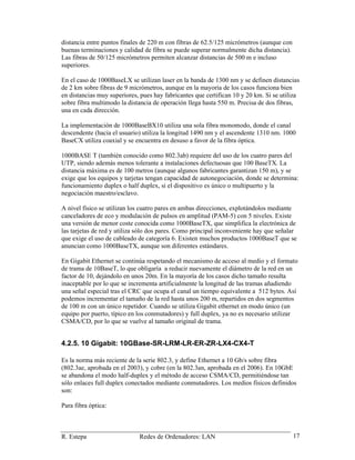 R. Estepa Redes de Ordenadores: LAN 17
distancia entre puntos finales de 220 m con fibras de 62.5/125 micrómetros (aunque con
buenas terminaciones y calidad de fibra se puede superar normalmente dicha distancia).
Las fibras de 50/125 micrómetros permiten alcanzar distancias de 500 m e incluso
superiores.
En el caso de 1000BaseLX se utilizan laser en la banda de 1300 nm y se definen distancias
de 2 km sobre fibras de 9 micrómetros, aunque en la mayoría de los casos funciona bien
en distancias muy superiores, pues hay fabricantes que certifican 10 y 20 km. Si se utiliza
sobre fibra multimodo la distancia de operación llega hasta 550 m. Precisa de dos fibras,
una en cada dirección.
La implementación de 1000BaseBX10 utiliza una sola fibra monomodo, donde el canal
descendente (hacia el usuario) utiliza la longitud 1490 nm y el ascendente 1310 nm. 1000
BaseCX utiliza coaxial y se encuentra en desuso a favor de la fibra óptica.
1000BASE T (también conocido como 802.3ab) requiere del uso de los cuatro pares del
UTP, siendo además menos tolerante a instalaciones defectuosas que 100 BaseTX. La
distancia máxima es de 100 metros (aunque algunos fabricantes garantizan 150 m), y se
exige que los equipos y tarjetas tengan capacidad de autonegociación, donde se determina:
funcionamiento duplex o half duplex, si el dispositivo es único o multipuerto y la
negociación maestro/esclavo.
A nivel físico se utilizan los cuatro pares en ambas direcciones, explotándolos mediante
canceladores de eco y modulación de pulsos en amplitud (PAM-5) con 5 niveles. Existe
una versión de menor coste conocida como 1000BaseTX, que simplifica la electrónica de
las tarjetas de red y utiliza sólo dos pares. Como principal inconveniente hay que señalar
que exige el uso de cableado de categoría 6. Existen muchos productos 1000BaseT que se
anuncian como 1000BaseTX, aunque son diferentes estándares.
En Gigabit Ethernet se continúa respetando el mecanismo de acceso al medio y el formato
de trama de 10BaseT, lo que obligaría a reducir nuevamente el diámetro de la red en un
factor de 10, dejándolo en unos 20m. En la mayoría de los casos dicho tamaño resulta
inaceptable por lo que se incrementa artificialmente la longitud de las tramas añadiendo
una señal especial tras el CRC que ocupa el canal un tiempo equivalente a 512 bytes. Así
podemos incrementar el tamaño de la red hasta unos 200 m, repartidos en dos segmentos
de 100 m con un único repetidor. Cuando se utiliza Gigabit ethernet en modo único (un
equipo por puerto, típico en los conmutadores) y full duplex, ya no es necesario utilizar
CSMA/CD, por lo que se vuelve al tamaño original de trama.
4.2.5. 10 Gigabit: 10GBase-SR-LRM-LR-ER-ZR-LX4-CX4-T
Es la norma más reciente de la serie 802.3, y define Ethernet a 10 Gb/s sobre fibra
(802.3ae, aprobada en el 2003), y cobre (en la 802.3an, aprobada en el 2006). En 10GbE
se abandona el modo half-duplex y el método de acceso CSMA/CD, permitiéndose tan
sólo enlaces full duplex conectados mediante conmutadores. Los medios físicos definidos
son:
Para fibra óptica:
 