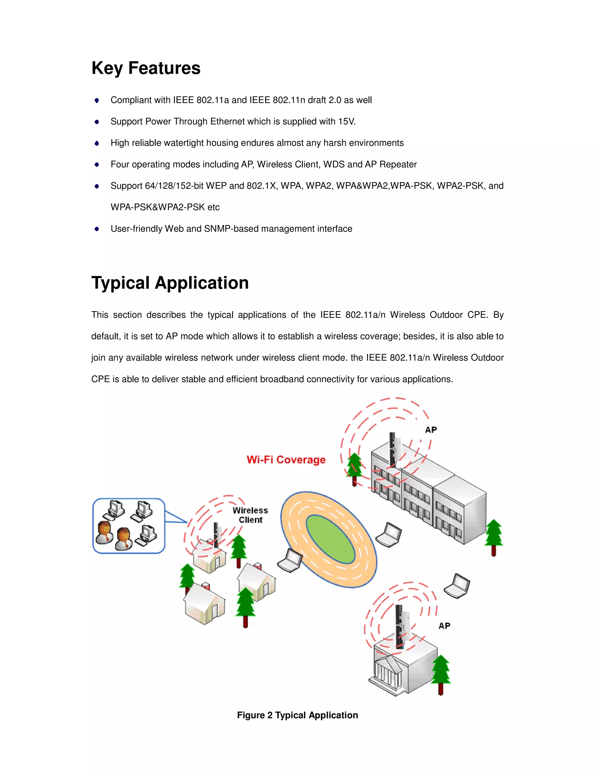 Key Features
Compliant with IEEE 802.11a and IEEE 802.11n draft 2.0 as well
Support Power Through Ethernet which is supplied with 15V.
High reliable watertight housing endures almost any harsh environments
Four operating modes including AP, Wireless Client, WDS and AP Repeater
Support 64/128/152-bit WEP and 802.1X, WPA, WPA2, WPA&WPA2,WPA-PSK, WPA2-PSK, and
WPA-PSK&WPA2-PSK etc
User-friendly Web and SNMP-based management interface
Typical Application
This section describes the typical applications of the IEEE 802.11a/n Wireless Outdoor CPE. By
default, it is set to AP mode which allows it to establish a wireless coverage; besides, it is also able to
join any available wireless network under wireless client mode. the IEEE 802.11a/n Wireless Outdoor
CPE is able to deliver stable and efficient broadband connectivity for various applications.
Figure 2 Typical Application
 