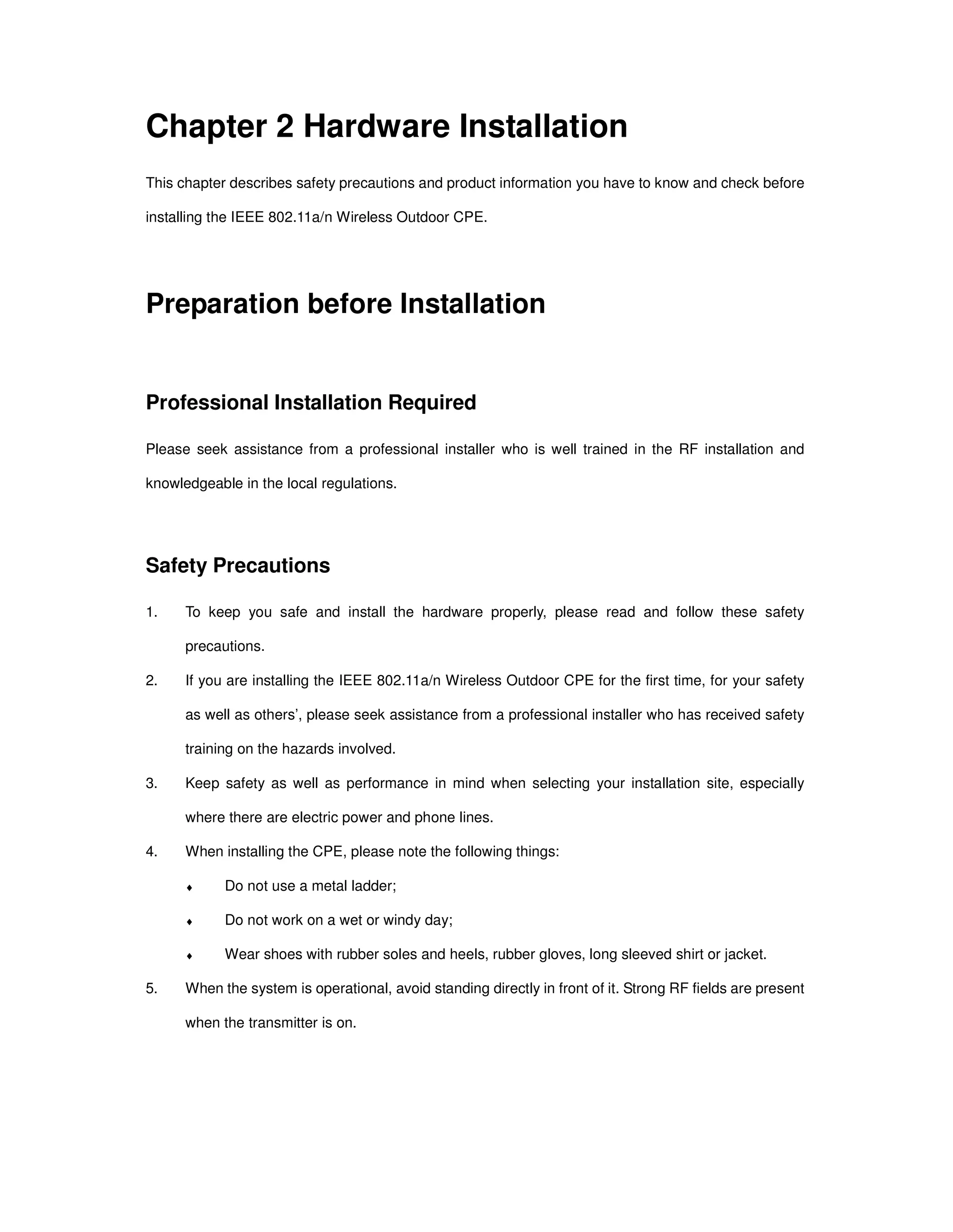 Chapter 2 Hardware Installation
This chapter describes safety precautions and product information you have to know and check before
installing the IEEE 802.11a/n Wireless Outdoor CPE.
Preparation before Installation
Professional Installation Required
Please seek assistance from a professional installer who is well trained in the RF installation and
knowledgeable in the local regulations.
Safety Precautions
1. To keep you safe and install the hardware properly, please read and follow these safety
precautions.
2. If you are installing the IEEE 802.11a/n Wireless Outdoor CPE for the first time, for your safety
as well as others’, please seek assistance from a professional installer who has received safety
training on the hazards involved.
3. Keep safety as well as performance in mind when selecting your installation site, especially
where there are electric power and phone lines.
4. When installing the CPE, please note the following things:
♦ Do not use a metal ladder;
♦ Do not work on a wet or windy day;
♦ Wear shoes with rubber soles and heels, rubber gloves, long sleeved shirt or jacket.
5. When the system is operational, avoid standing directly in front of it. Strong RF fields are present
when the transmitter is on.
 