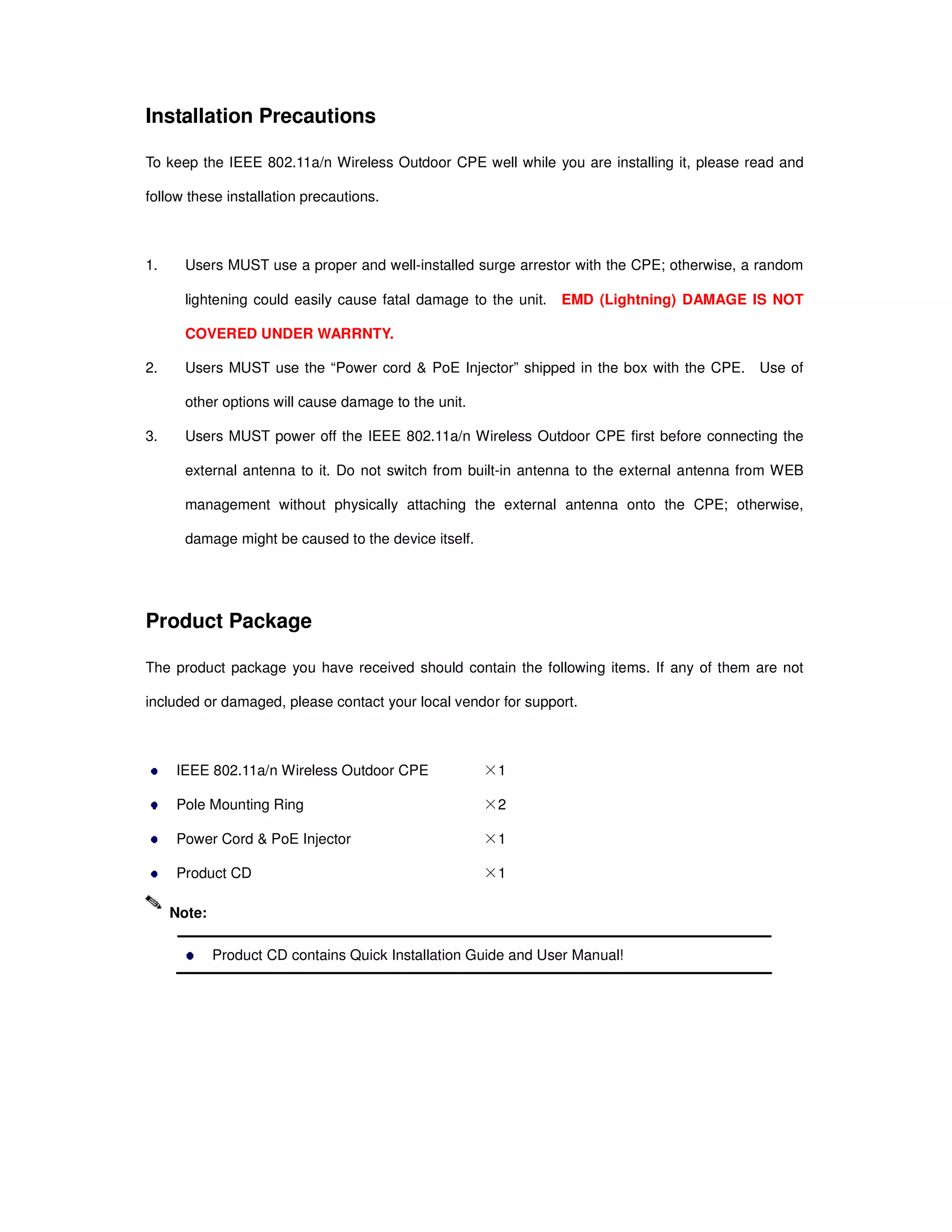 Installation Precautions
To keep the IEEE 802.11a/n Wireless Outdoor CPE well while you are installing it, please read and
follow these installation precautions.
1. Users MUST use a proper and well-installed surge arrestor with the CPE; otherwise, a random
lightening could easily cause fatal damage to the unit. EMD (Lightning) DAMAGE IS NOT
COVERED UNDER WARRNTY.
2. Users MUST use the “Power cord & PoE Injector” shipped in the box with the CPE. Use of
other options will cause damage to the unit.
3. Users MUST power off the IEEE 802.11a/n Wireless Outdoor CPE first before connecting the
external antenna to it. Do not switch from built-in antenna to the external antenna from WEB
management without physically attaching the external antenna onto the CPE; otherwise,
damage might be caused to the device itself.
Product Package
The product package you have received should contain the following items. If any of them are not
included or damaged, please contact your local vendor for support.
IEEE 802.11a/n Wireless Outdoor CPE ×1
Pole Mounting Ring ×2
Power Cord & PoE Injector ×1
Product CD ×1
Product CD contains Quick Installation Guide and User Manual!
Note:
 
