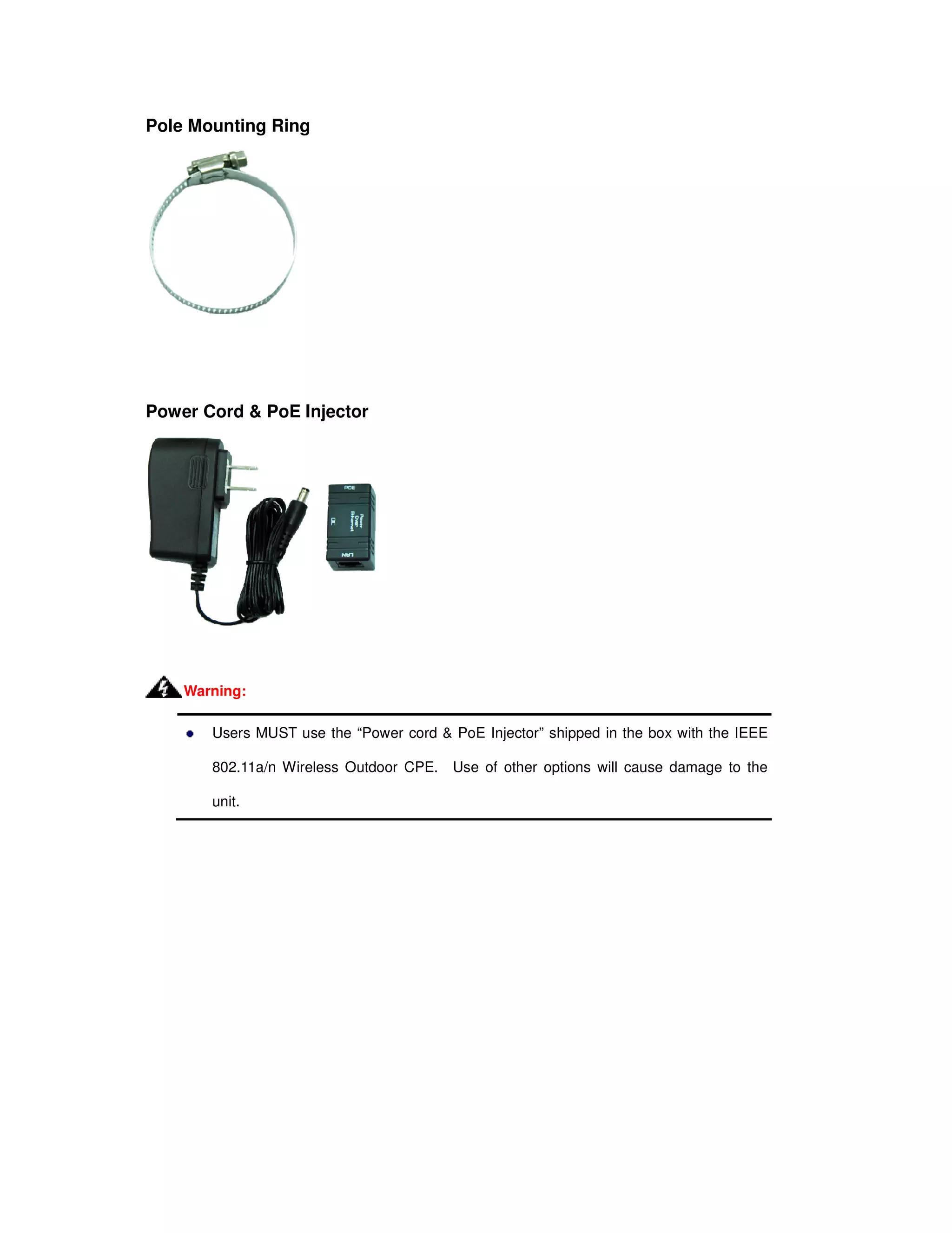 Pole Mounting Ring
Power Cord & PoE Injector
Users MUST use the “Power cord & PoE Injector” shipped in the box with the IEEE
802.11a/n Wireless Outdoor CPE. Use of other options will cause damage to the
unit.
Warning:
 