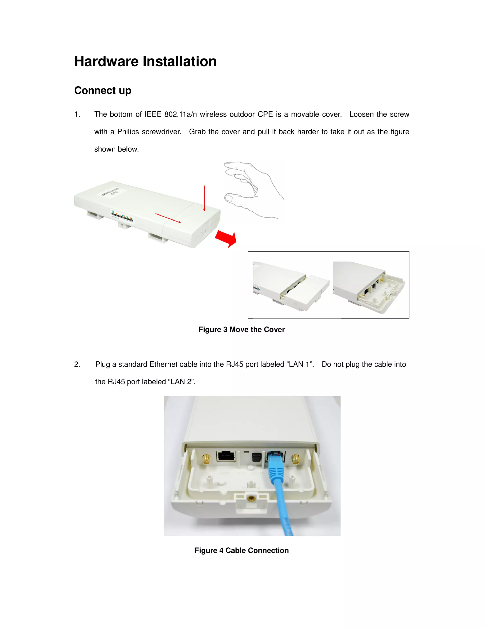 Hardware Installation
Connect up
1. The bottom of IEEE 802.11a/n wireless outdoor CPE is a movable cover. Loosen the screw
with a Philips screwdriver. Grab the cover and pull it back harder to take it out as the figure
shown below.
Figure 3 Move the Cover
2. Plug a standard Ethernet cable into the RJ45 port labeled “LAN 1”. Do not plug the cable into
the RJ45 port labeled “LAN 2”.
Figure 4 Cable Connection
 