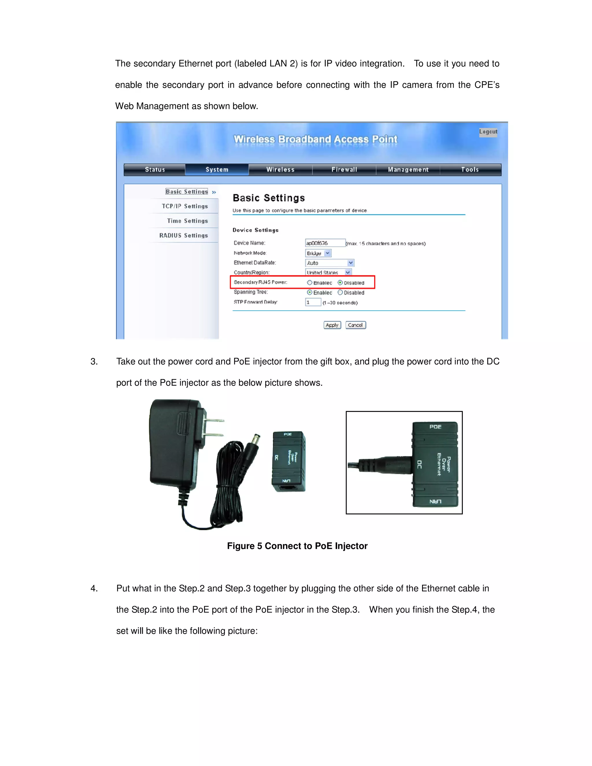 The secondary Ethernet port (labeled LAN 2) is for IP video integration. To use it you need to
enable the secondary port in advance before connecting with the IP camera from the CPE’s
Web Management as shown below.
3. Take out the power cord and PoE injector from the gift box, and plug the power cord into the DC
port of the PoE injector as the below picture shows.
Figure 5 Connect to PoE Injector
4. Put what in the Step.2 and Step.3 together by plugging the other side of the Ethernet cable in
the Step.2 into the PoE port of the PoE injector in the Step.3. When you finish the Step.4, the
set will be like the following picture:
 