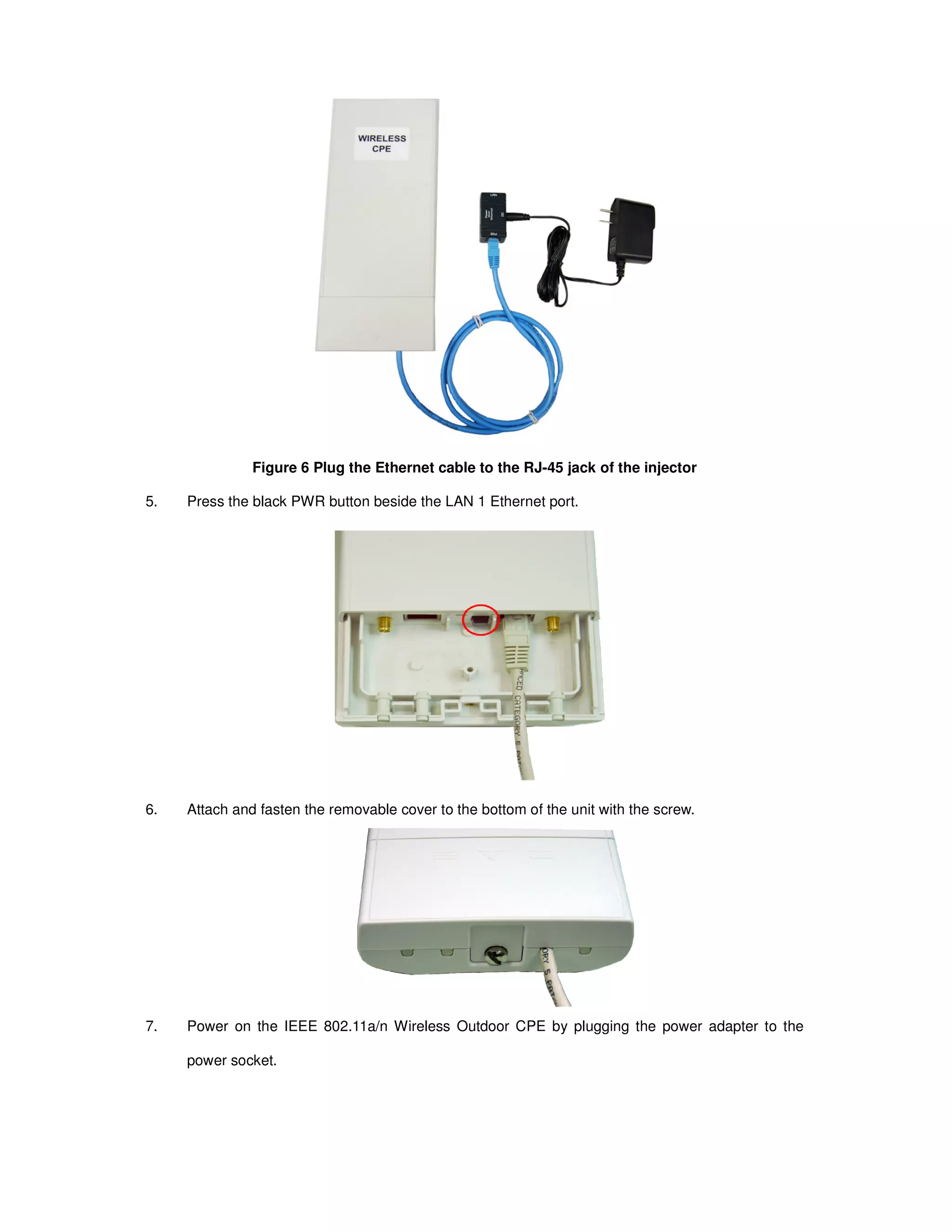 Figure 6 Plug the Ethernet cable to the RJ-45 jack of the injector
5. Press the black PWR button beside the LAN 1 Ethernet port.
6. Attach and fasten the removable cover to the bottom of the unit with the screw.
7. Power on the IEEE 802.11a/n Wireless Outdoor CPE by plugging the power adapter to the
power socket.
 