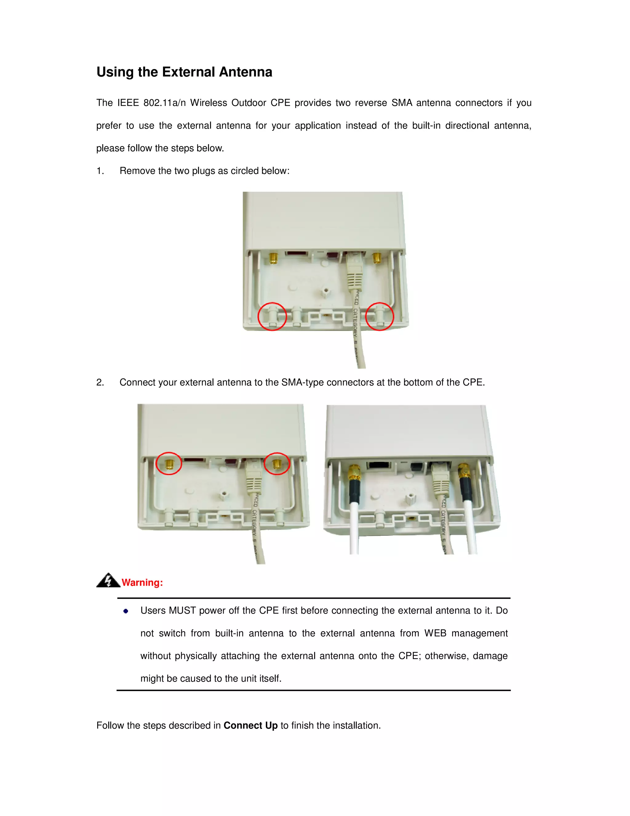 Using the External Antenna
The IEEE 802.11a/n Wireless Outdoor CPE provides two reverse SMA antenna connectors if you
prefer to use the external antenna for your application instead of the built-in directional antenna,
please follow the steps below.
1. Remove the two plugs as circled below:
2. Connect your external antenna to the SMA-type connectors at the bottom of the CPE.
Users MUST power off the CPE first before connecting the external antenna to it. Do
not switch from built-in antenna to the external antenna from WEB management
without physically attaching the external antenna onto the CPE; otherwise, damage
might be caused to the unit itself.
Follow the steps described in Connect Up to finish the installation.
Warning:
 