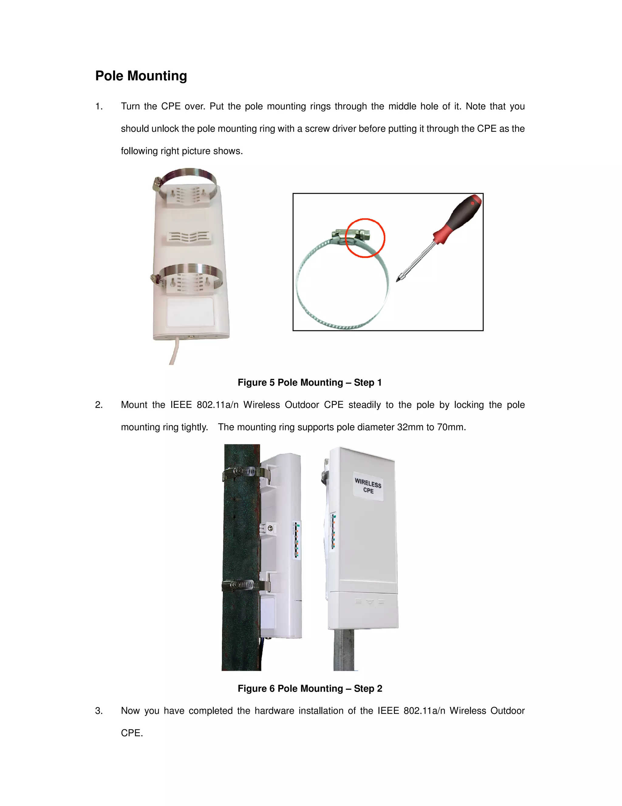 Pole Mounting
1. Turn the CPE over. Put the pole mounting rings through the middle hole of it. Note that you
should unlock the pole mounting ring with a screw driver before putting it through the CPE as the
following right picture shows.
Figure 5 Pole Mounting – Step 1
2. Mount the IEEE 802.11a/n Wireless Outdoor CPE steadily to the pole by locking the pole
mounting ring tightly. The mounting ring supports pole diameter 32mm to 70mm.
Figure 6 Pole Mounting – Step 2
3. Now you have completed the hardware installation of the IEEE 802.11a/n Wireless Outdoor
CPE.
 