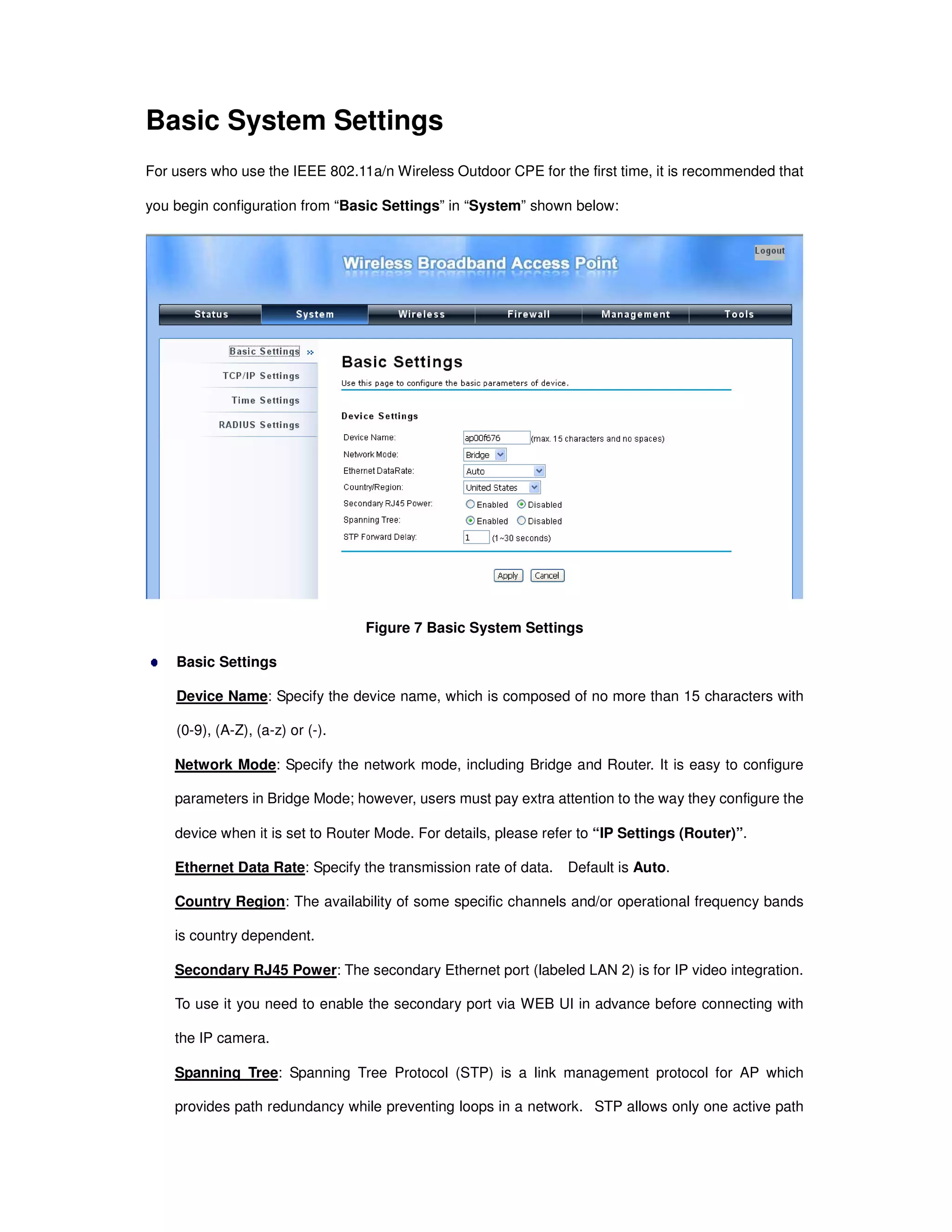 Basic System Settings
For users who use the IEEE 802.11a/n Wireless Outdoor CPE for the first time, it is recommended that
you begin configuration from “Basic Settings” in “System” shown below:
Figure 7 Basic System Settings
Basic Settings
Device Name: Specify the device name, which is composed of no more than 15 characters with
(0-9), (A-Z), (a-z) or (-).
Network Mode: Specify the network mode, including Bridge and Router. It is easy to configure
parameters in Bridge Mode; however, users must pay extra attention to the way they configure the
device when it is set to Router Mode. For details, please refer to “IP Settings (Router)”.
Ethernet Data Rate: Specify the transmission rate of data. Default is Auto.
Country Region: The availability of some specific channels and/or operational frequency bands
is country dependent.
Secondary RJ45 Power: The secondary Ethernet port (labeled LAN 2) is for IP video integration.
To use it you need to enable the secondary port via WEB UI in advance before connecting with
the IP camera.
Spanning Tree: Spanning Tree Protocol (STP) is a link management protocol for AP which
provides path redundancy while preventing loops in a network. STP allows only one active path
 