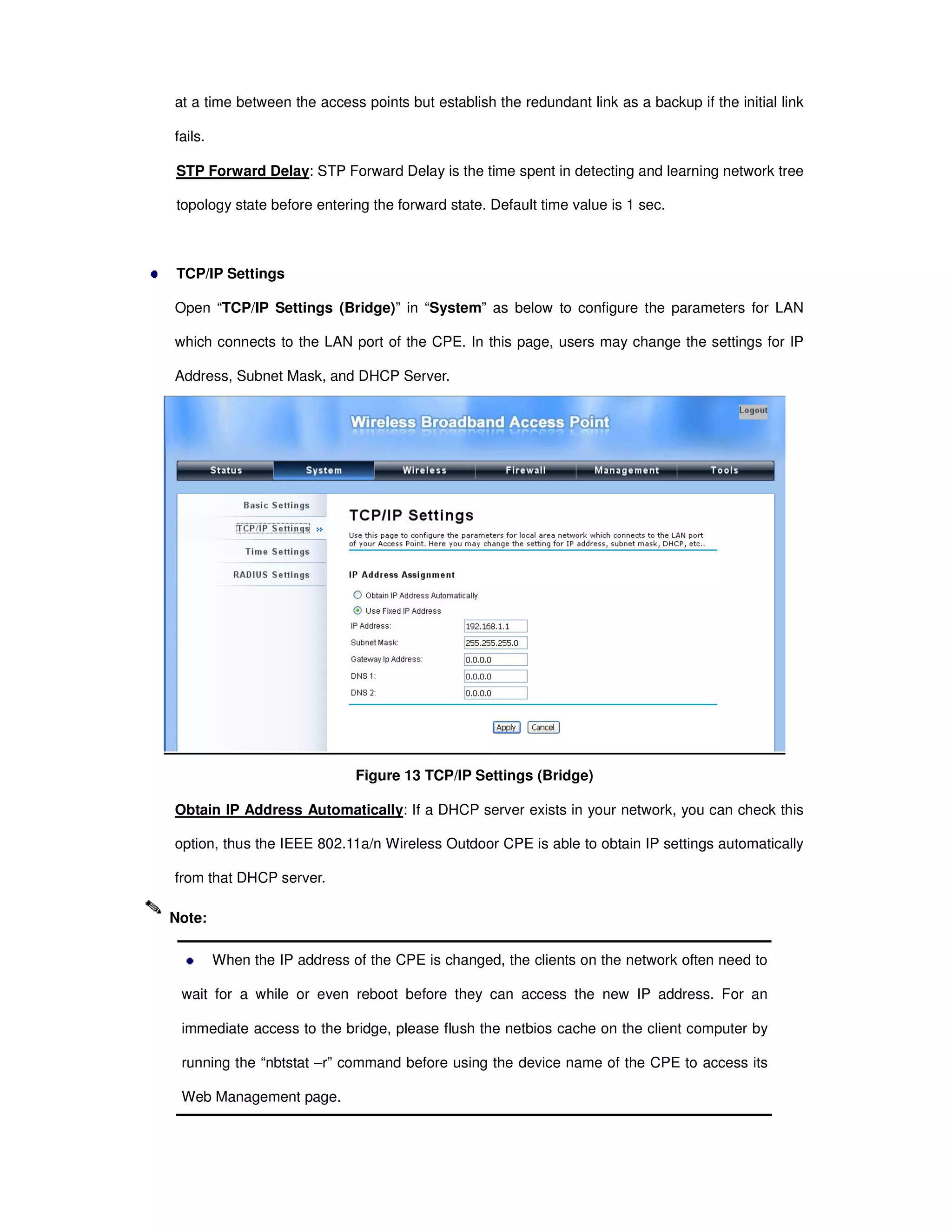 at a time between the access points but establish the redundant link as a backup if the initial link
fails.
STP Forward Delay: STP Forward Delay is the time spent in detecting and learning network tree
topology state before entering the forward state. Default time value is 1 sec.
TCP/IP Settings
Open “TCP/IP Settings (Bridge)” in “System” as below to configure the parameters for LAN
which connects to the LAN port of the CPE. In this page, users may change the settings for IP
Address, Subnet Mask, and DHCP Server.
Figure 13 TCP/IP Settings (Bridge)
Obtain IP Address Automatically: If a DHCP server exists in your network, you can check this
option, thus the IEEE 802.11a/n Wireless Outdoor CPE is able to obtain IP settings automatically
from that DHCP server.
When the IP address of the CPE is changed, the clients on the network often need to
wait for a while or even reboot before they can access the new IP address. For an
immediate access to the bridge, please flush the netbios cache on the client computer by
running the “nbtstat –r” command before using the device name of the CPE to access its
Web Management page.
Note:
 