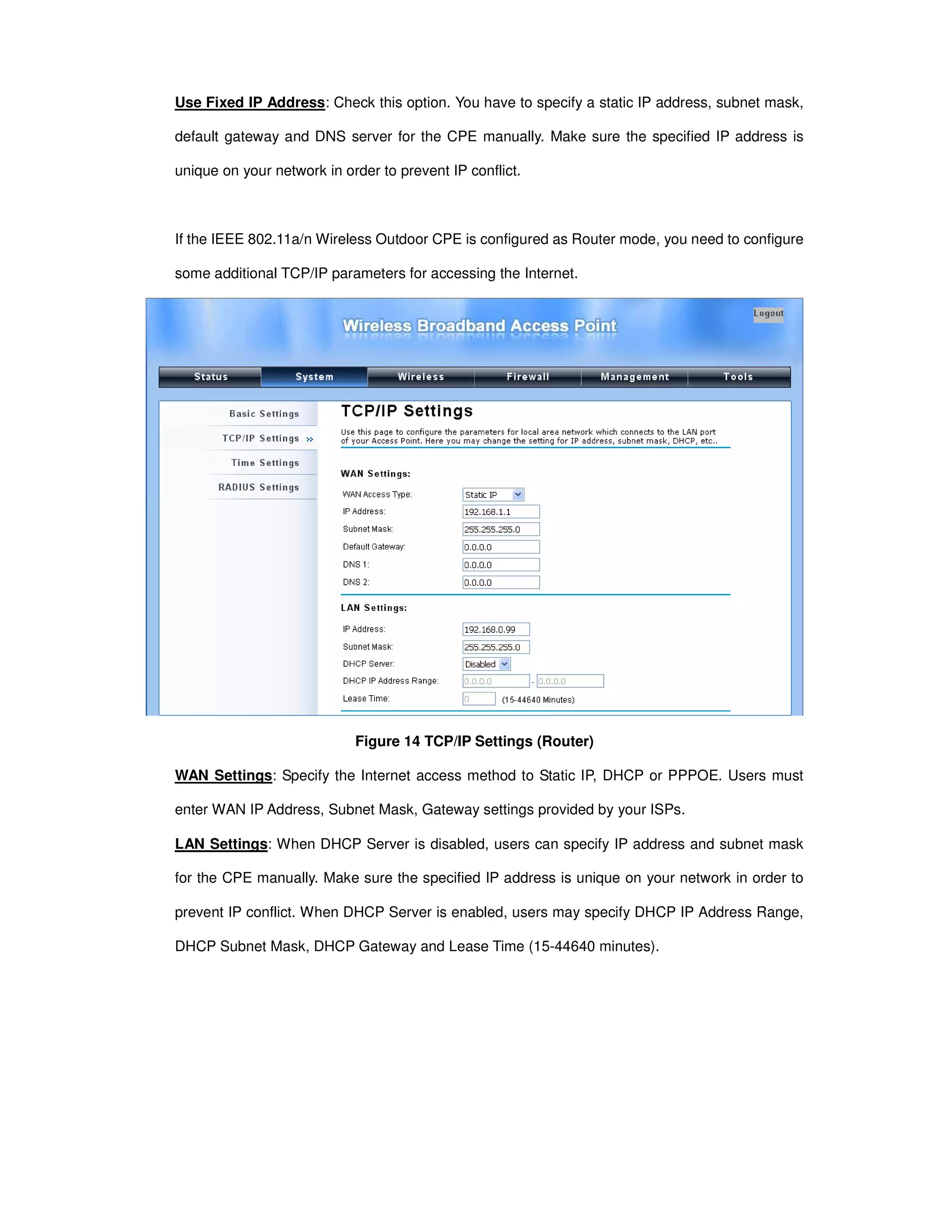 Use Fixed IP Address: Check this option. You have to specify a static IP address, subnet mask,
default gateway and DNS server for the CPE manually. Make sure the specified IP address is
unique on your network in order to prevent IP conflict.
If the IEEE 802.11a/n Wireless Outdoor CPE is configured as Router mode, you need to configure
some additional TCP/IP parameters for accessing the Internet.
Figure 14 TCP/IP Settings (Router)
WAN Settings: Specify the Internet access method to Static IP, DHCP or PPPOE. Users must
enter WAN IP Address, Subnet Mask, Gateway settings provided by your ISPs.
LAN Settings: When DHCP Server is disabled, users can specify IP address and subnet mask
for the CPE manually. Make sure the specified IP address is unique on your network in order to
prevent IP conflict. When DHCP Server is enabled, users may specify DHCP IP Address Range,
DHCP Subnet Mask, DHCP Gateway and Lease Time (15-44640 minutes).
 
