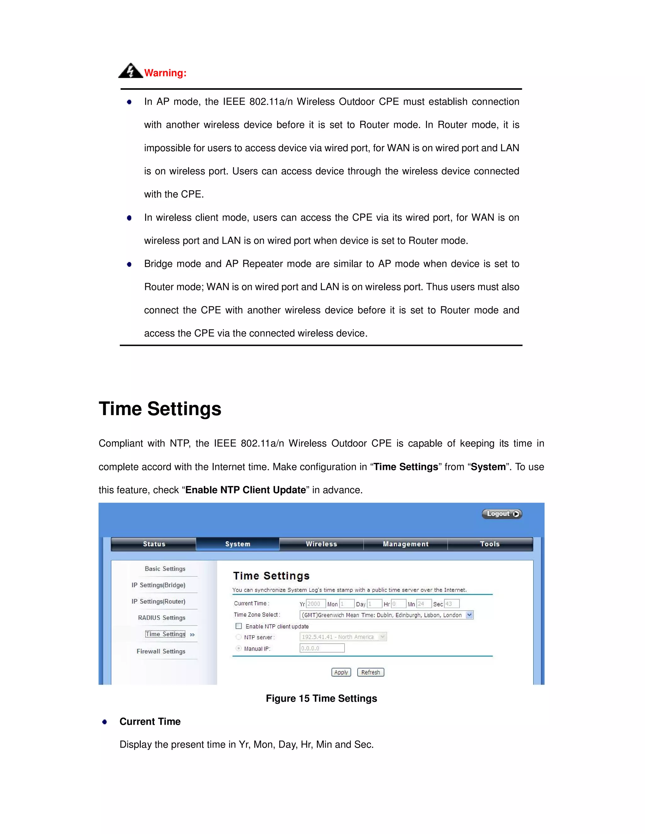 In AP mode, the IEEE 802.11a/n Wireless Outdoor CPE must establish connection
with another wireless device before it is set to Router mode. In Router mode, it is
impossible for users to access device via wired port, for WAN is on wired port and LAN
is on wireless port. Users can access device through the wireless device connected
with the CPE.
In wireless client mode, users can access the CPE via its wired port, for WAN is on
wireless port and LAN is on wired port when device is set to Router mode.
Bridge mode and AP Repeater mode are similar to AP mode when device is set to
Router mode; WAN is on wired port and LAN is on wireless port. Thus users must also
connect the CPE with another wireless device before it is set to Router mode and
access the CPE via the connected wireless device.
Time Settings
Compliant with NTP, the IEEE 802.11a/n Wireless Outdoor CPE is capable of keeping its time in
complete accord with the Internet time. Make configuration in “Time Settings” from “System”. To use
this feature, check “Enable NTP Client Update” in advance.
Figure 15 Time Settings
Current Time
Display the present time in Yr, Mon, Day, Hr, Min and Sec.
Warning:
 