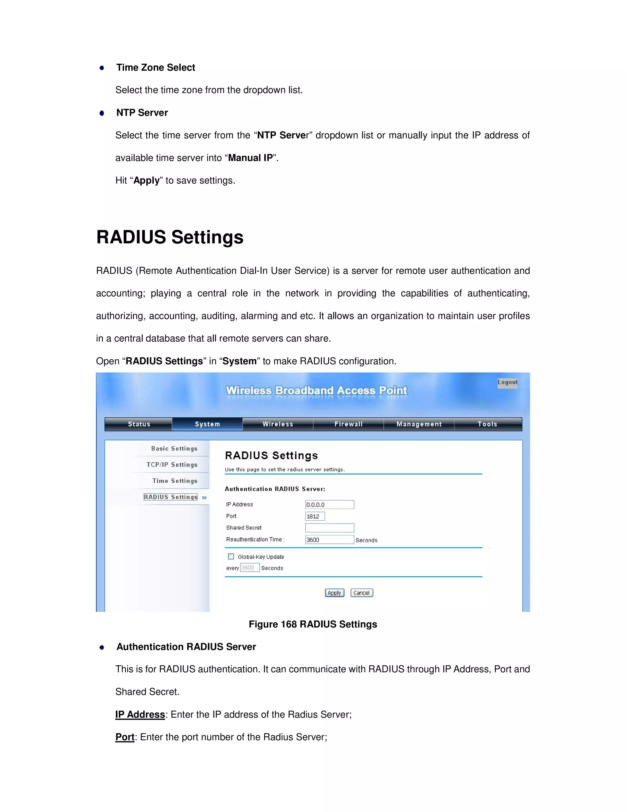 Time Zone Select
Select the time zone from the dropdown list.
NTP Server
Select the time server from the “NTP Server” dropdown list or manually input the IP address of
available time server into “Manual IP”.
Hit “Apply” to save settings.
RADIUS Settings
RADIUS (Remote Authentication Dial-In User Service) is a server for remote user authentication and
accounting; playing a central role in the network in providing the capabilities of authenticating,
authorizing, accounting, auditing, alarming and etc. It allows an organization to maintain user profiles
in a central database that all remote servers can share.
Open “RADIUS Settings” in “System” to make RADIUS configuration.
Figure 168 RADIUS Settings
Authentication RADIUS Server
This is for RADIUS authentication. It can communicate with RADIUS through IP Address, Port and
Shared Secret.
IP Address: Enter the IP address of the Radius Server;
Port: Enter the port number of the Radius Server;
 