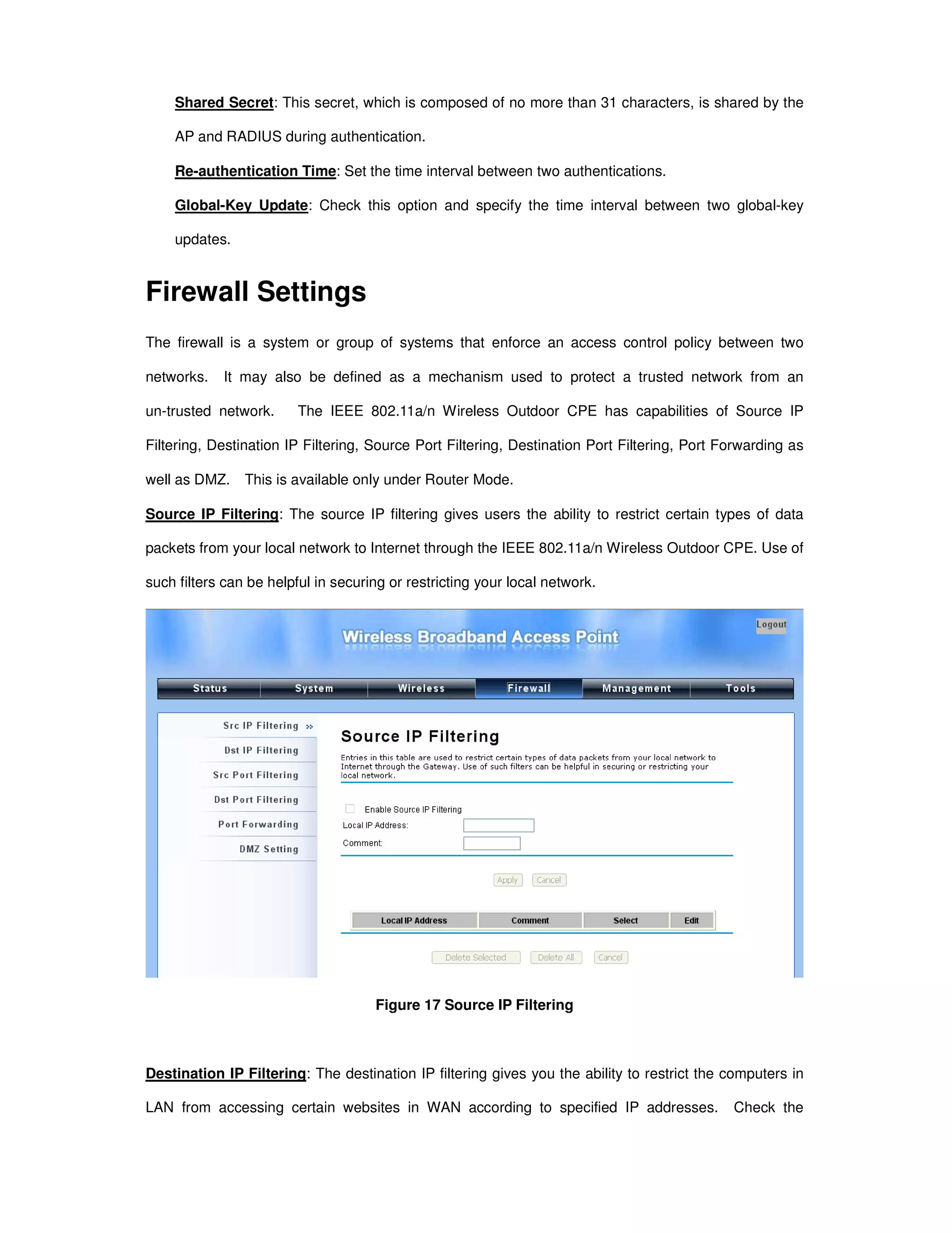 Shared Secret: This secret, which is composed of no more than 31 characters, is shared by the
AP and RADIUS during authentication.
Re-authentication Time: Set the time interval between two authentications.
Global-Key Update: Check this option and specify the time interval between two global-key
updates.
Firewall Settings
The firewall is a system or group of systems that enforce an access control policy between two
networks. It may also be defined as a mechanism used to protect a trusted network from an
un-trusted network. The IEEE 802.11a/n Wireless Outdoor CPE has capabilities of Source IP
Filtering, Destination IP Filtering, Source Port Filtering, Destination Port Filtering, Port Forwarding as
well as DMZ. This is available only under Router Mode.
Source IP Filtering: The source IP filtering gives users the ability to restrict certain types of data
packets from your local network to Internet through the IEEE 802.11a/n Wireless Outdoor CPE. Use of
such filters can be helpful in securing or restricting your local network.
Figure 17 Source IP Filtering
Destination IP Filtering: The destination IP filtering gives you the ability to restrict the computers in
LAN from accessing certain websites in WAN according to specified IP addresses. Check the
 