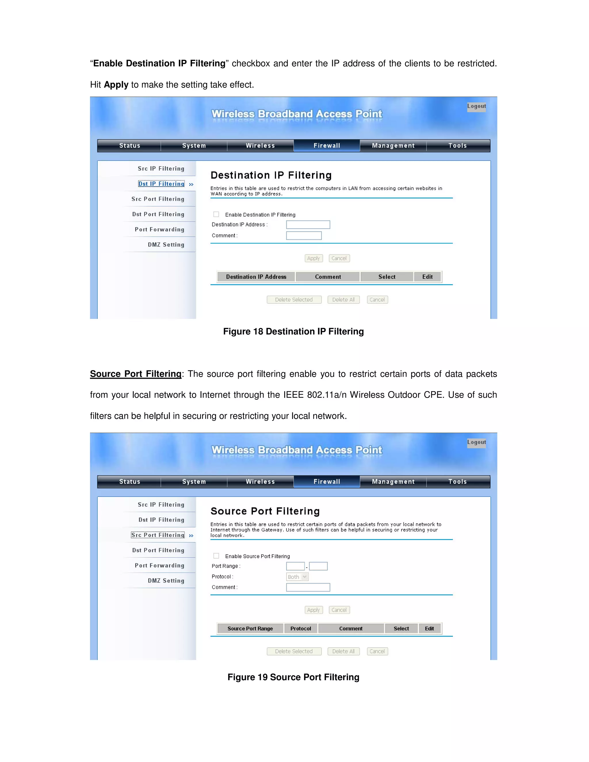 “Enable Destination IP Filtering” checkbox and enter the IP address of the clients to be restricted.
Hit Apply to make the setting take effect.
Figure 18 Destination IP Filtering
Source Port Filtering: The source port filtering enable you to restrict certain ports of data packets
from your local network to Internet through the IEEE 802.11a/n Wireless Outdoor CPE. Use of such
filters can be helpful in securing or restricting your local network.
Figure 19 Source Port Filtering
 