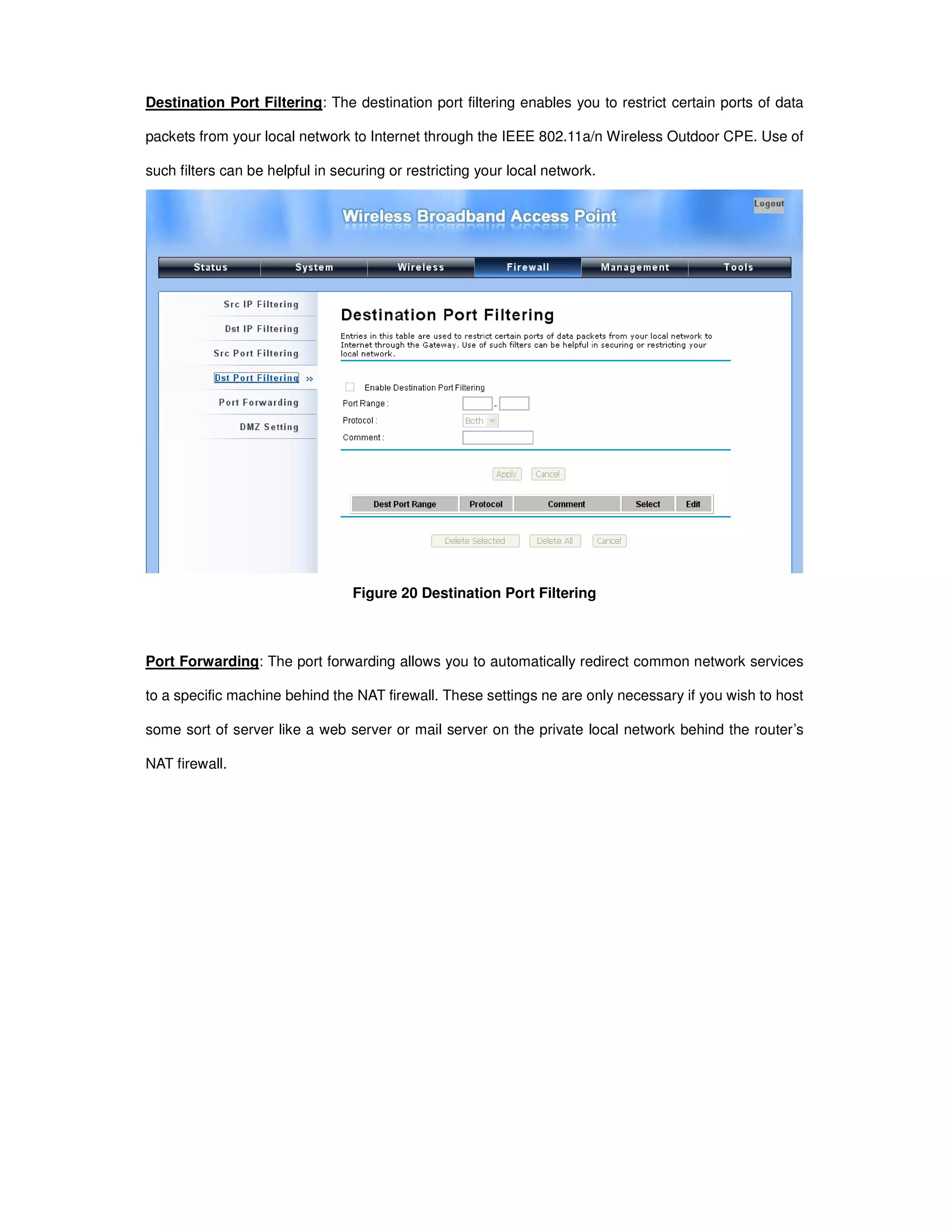 Destination Port Filtering: The destination port filtering enables you to restrict certain ports of data
packets from your local network to Internet through the IEEE 802.11a/n Wireless Outdoor CPE. Use of
such filters can be helpful in securing or restricting your local network.
Figure 20 Destination Port Filtering
Port Forwarding: The port forwarding allows you to automatically redirect common network services
to a specific machine behind the NAT firewall. These settings ne are only necessary if you wish to host
some sort of server like a web server or mail server on the private local network behind the router’s
NAT firewall.
 