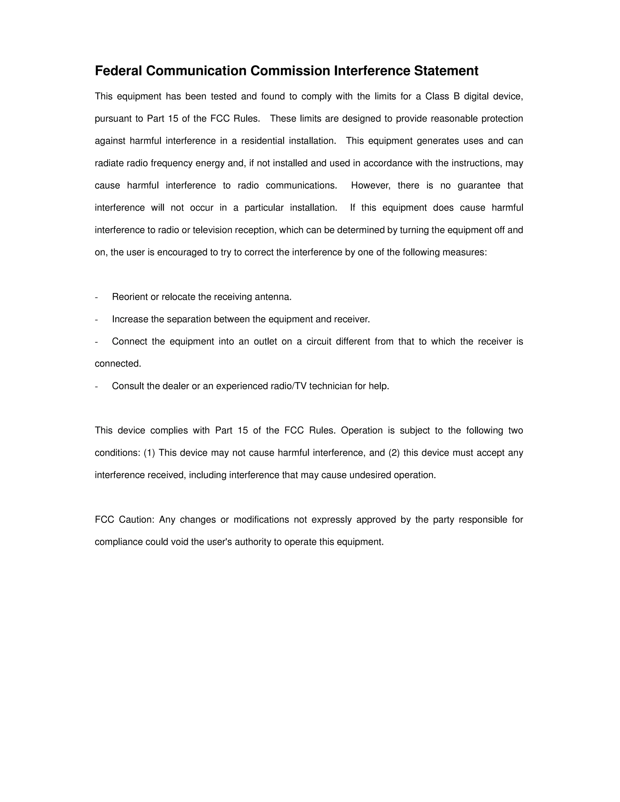 Federal Communication Commission Interference Statement
This equipment has been tested and found to comply with the limits for a Class B digital device,
pursuant to Part 15 of the FCC Rules. These limits are designed to provide reasonable protection
against harmful interference in a residential installation. This equipment generates uses and can
radiate radio frequency energy and, if not installed and used in accordance with the instructions, may
cause harmful interference to radio communications. However, there is no guarantee that
interference will not occur in a particular installation. If this equipment does cause harmful
interference to radio or television reception, which can be determined by turning the equipment off and
on, the user is encouraged to try to correct the interference by one of the following measures:
- Reorient or relocate the receiving antenna.
- Increase the separation between the equipment and receiver.
- Connect the equipment into an outlet on a circuit different from that to which the receiver is
connected.
- Consult the dealer or an experienced radio/TV technician for help.
This device complies with Part 15 of the FCC Rules. Operation is subject to the following two
conditions: (1) This device may not cause harmful interference, and (2) this device must accept any
interference received, including interference that may cause undesired operation.
FCC Caution: Any changes or modifications not expressly approved by the party responsible for
compliance could void the user's authority to operate this equipment.
 