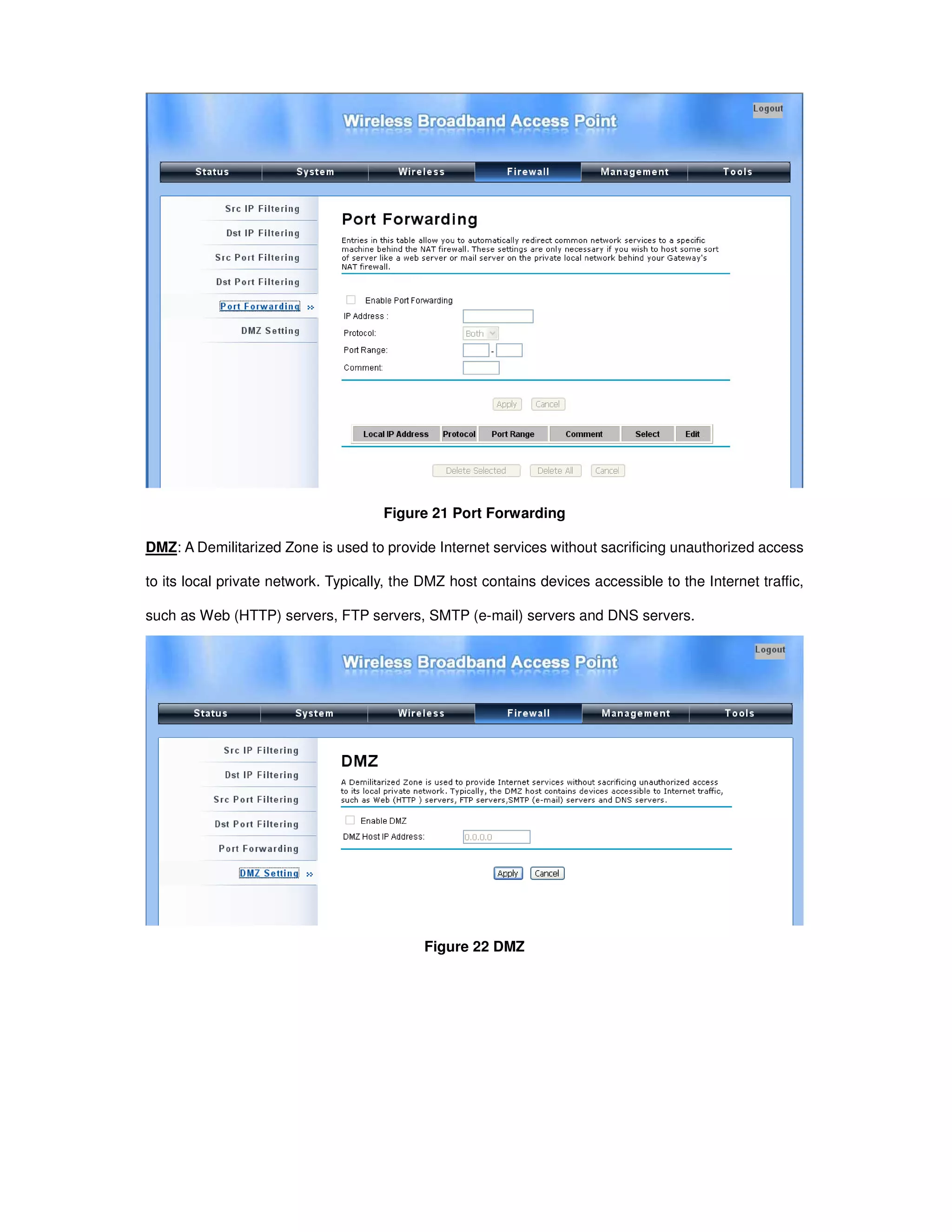Figure 21 Port Forwarding
DMZ: A Demilitarized Zone is used to provide Internet services without sacrificing unauthorized access
to its local private network. Typically, the DMZ host contains devices accessible to the Internet traffic,
such as Web (HTTP) servers, FTP servers, SMTP (e-mail) servers and DNS servers.
Figure 22 DMZ
 