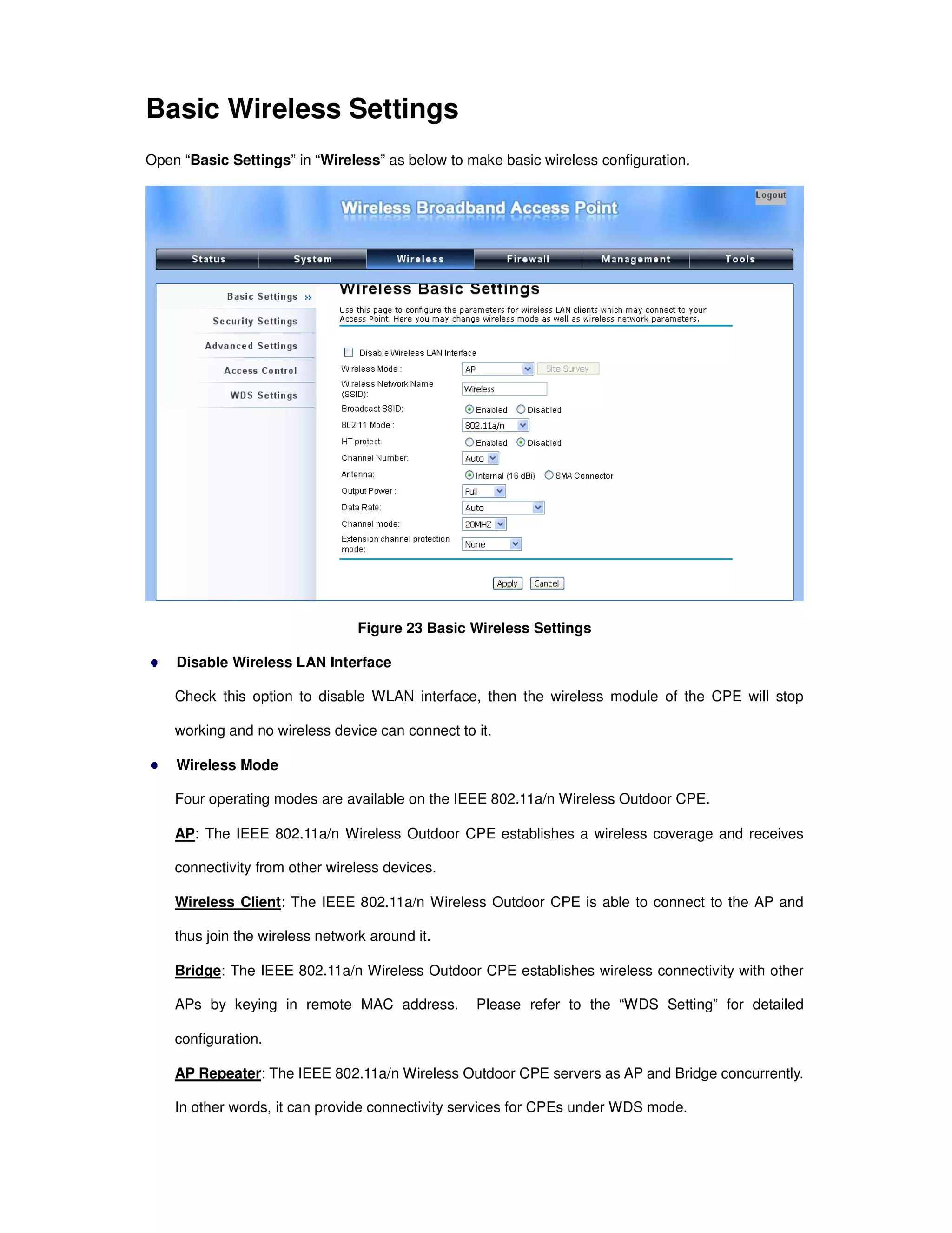 Basic Wireless Settings
Open “Basic Settings” in “Wireless” as below to make basic wireless configuration.
Figure 23 Basic Wireless Settings
Disable Wireless LAN Interface
Check this option to disable WLAN interface, then the wireless module of the CPE will stop
working and no wireless device can connect to it.
Wireless Mode
Four operating modes are available on the IEEE 802.11a/n Wireless Outdoor CPE.
AP: The IEEE 802.11a/n Wireless Outdoor CPE establishes a wireless coverage and receives
connectivity from other wireless devices.
Wireless Client: The IEEE 802.11a/n Wireless Outdoor CPE is able to connect to the AP and
thus join the wireless network around it.
Bridge: The IEEE 802.11a/n Wireless Outdoor CPE establishes wireless connectivity with other
APs by keying in remote MAC address. Please refer to the “WDS Setting” for detailed
configuration.
AP Repeater: The IEEE 802.11a/n Wireless Outdoor CPE servers as AP and Bridge concurrently.
In other words, it can provide connectivity services for CPEs under WDS mode.
 