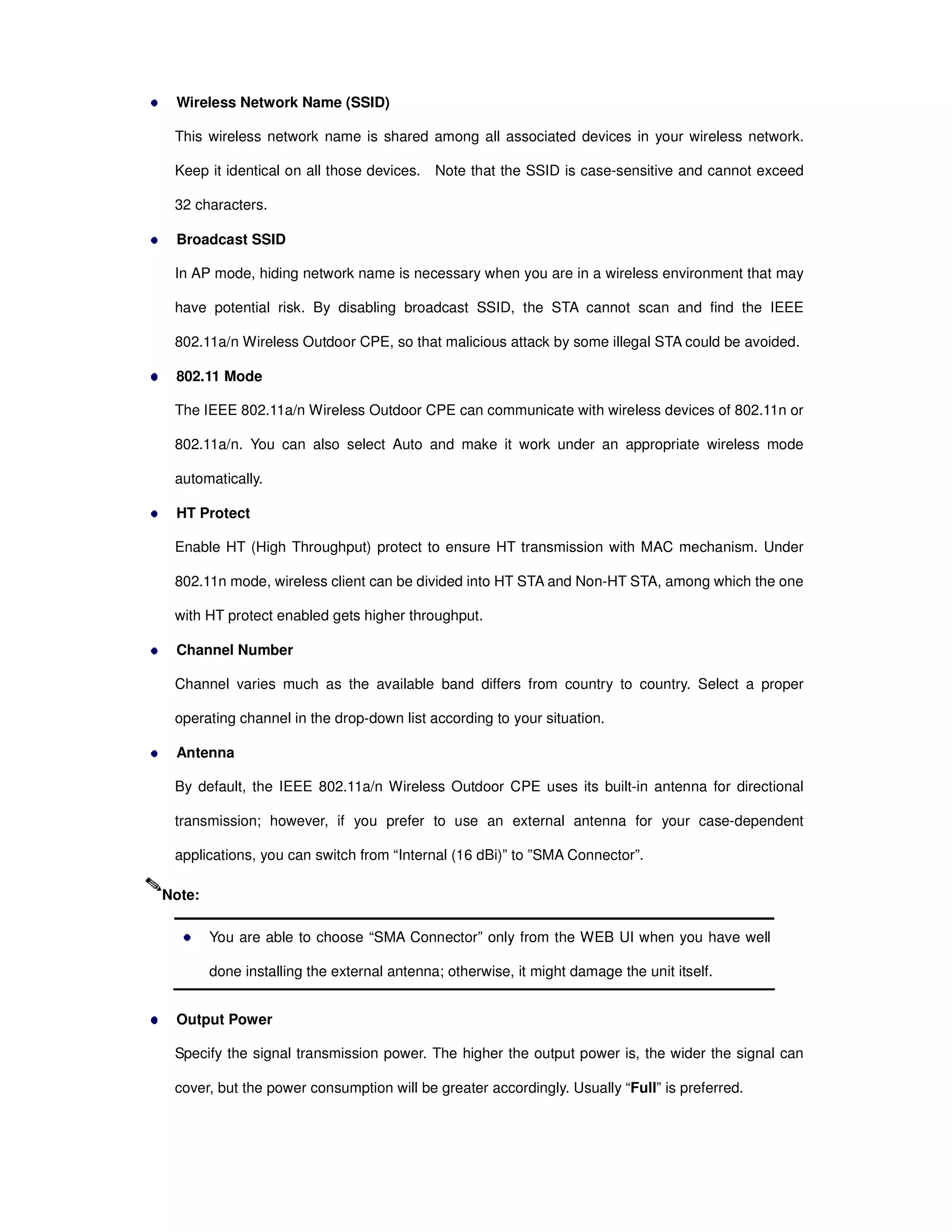 Wireless Network Name (SSID)
This wireless network name is shared among all associated devices in your wireless network.
Keep it identical on all those devices. Note that the SSID is case-sensitive and cannot exceed
32 characters.
Broadcast SSID
In AP mode, hiding network name is necessary when you are in a wireless environment that may
have potential risk. By disabling broadcast SSID, the STA cannot scan and find the IEEE
802.11a/n Wireless Outdoor CPE, so that malicious attack by some illegal STA could be avoided.
802.11 Mode
The IEEE 802.11a/n Wireless Outdoor CPE can communicate with wireless devices of 802.11n or
802.11a/n. You can also select Auto and make it work under an appropriate wireless mode
automatically.
HT Protect
Enable HT (High Throughput) protect to ensure HT transmission with MAC mechanism. Under
802.11n mode, wireless client can be divided into HT STA and Non-HT STA, among which the one
with HT protect enabled gets higher throughput.
Channel Number
Channel varies much as the available band differs from country to country. Select a proper
operating channel in the drop-down list according to your situation.
Antenna
By default, the IEEE 802.11a/n Wireless Outdoor CPE uses its built-in antenna for directional
transmission; however, if you prefer to use an external antenna for your case-dependent
applications, you can switch from “Internal (16 dBi)” to ”SMA Connector”.
You are able to choose “SMA Connector” only from the WEB UI when you have well
done installing the external antenna; otherwise, it might damage the unit itself.
Output Power
Specify the signal transmission power. The higher the output power is, the wider the signal can
cover, but the power consumption will be greater accordingly. Usually “Full” is preferred.
Note:
 