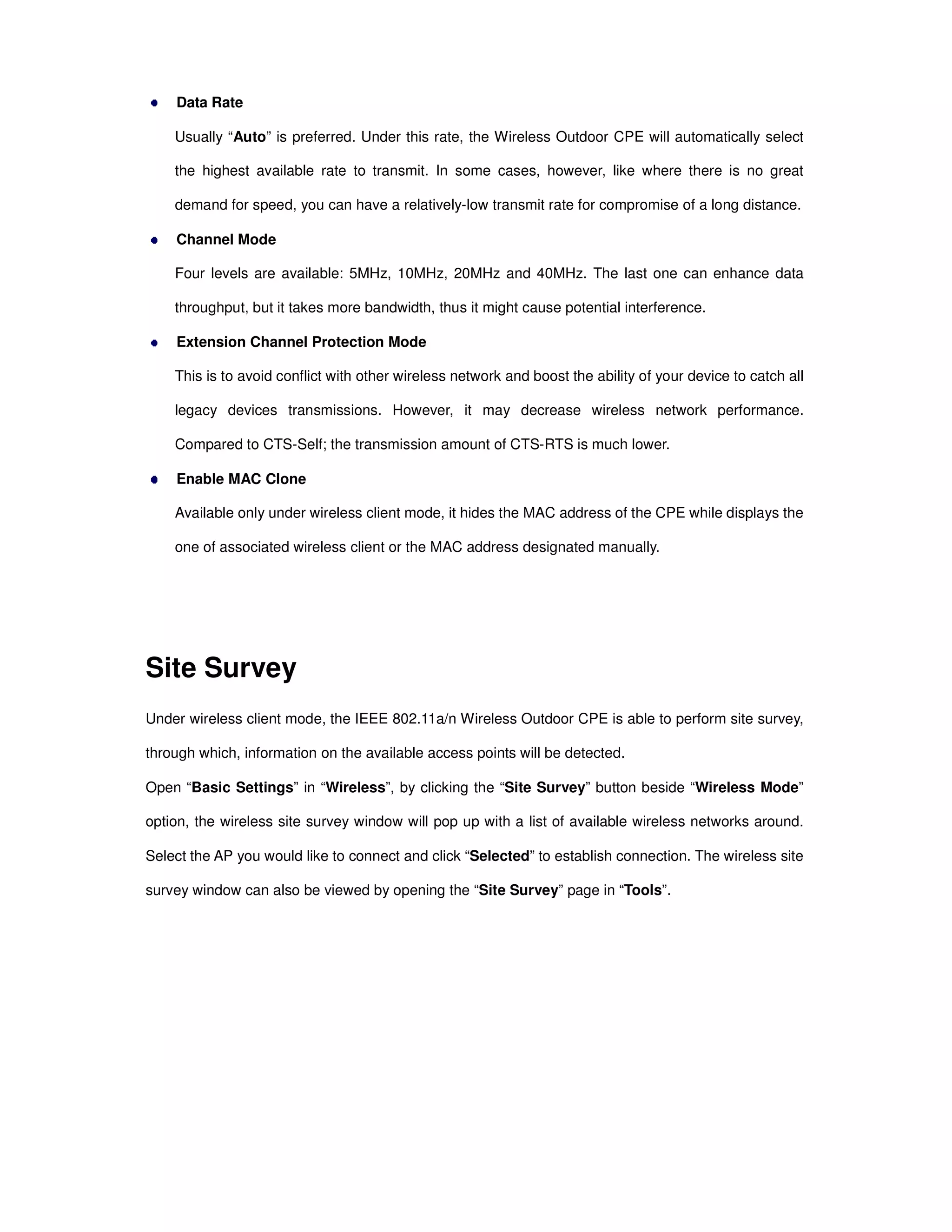 Data Rate
Usually “Auto” is preferred. Under this rate, the Wireless Outdoor CPE will automatically select
the highest available rate to transmit. In some cases, however, like where there is no great
demand for speed, you can have a relatively-low transmit rate for compromise of a long distance.
Channel Mode
Four levels are available: 5MHz, 10MHz, 20MHz and 40MHz. The last one can enhance data
throughput, but it takes more bandwidth, thus it might cause potential interference.
Extension Channel Protection Mode
This is to avoid conflict with other wireless network and boost the ability of your device to catch all
legacy devices transmissions. However, it may decrease wireless network performance.
Compared to CTS-Self; the transmission amount of CTS-RTS is much lower.
Enable MAC Clone
Available only under wireless client mode, it hides the MAC address of the CPE while displays the
one of associated wireless client or the MAC address designated manually.
Site Survey
Under wireless client mode, the IEEE 802.11a/n Wireless Outdoor CPE is able to perform site survey,
through which, information on the available access points will be detected.
Open “Basic Settings” in “Wireless”, by clicking the “Site Survey” button beside “Wireless Mode”
option, the wireless site survey window will pop up with a list of available wireless networks around.
Select the AP you would like to connect and click “Selected” to establish connection. The wireless site
survey window can also be viewed by opening the “Site Survey” page in “Tools”.
 
