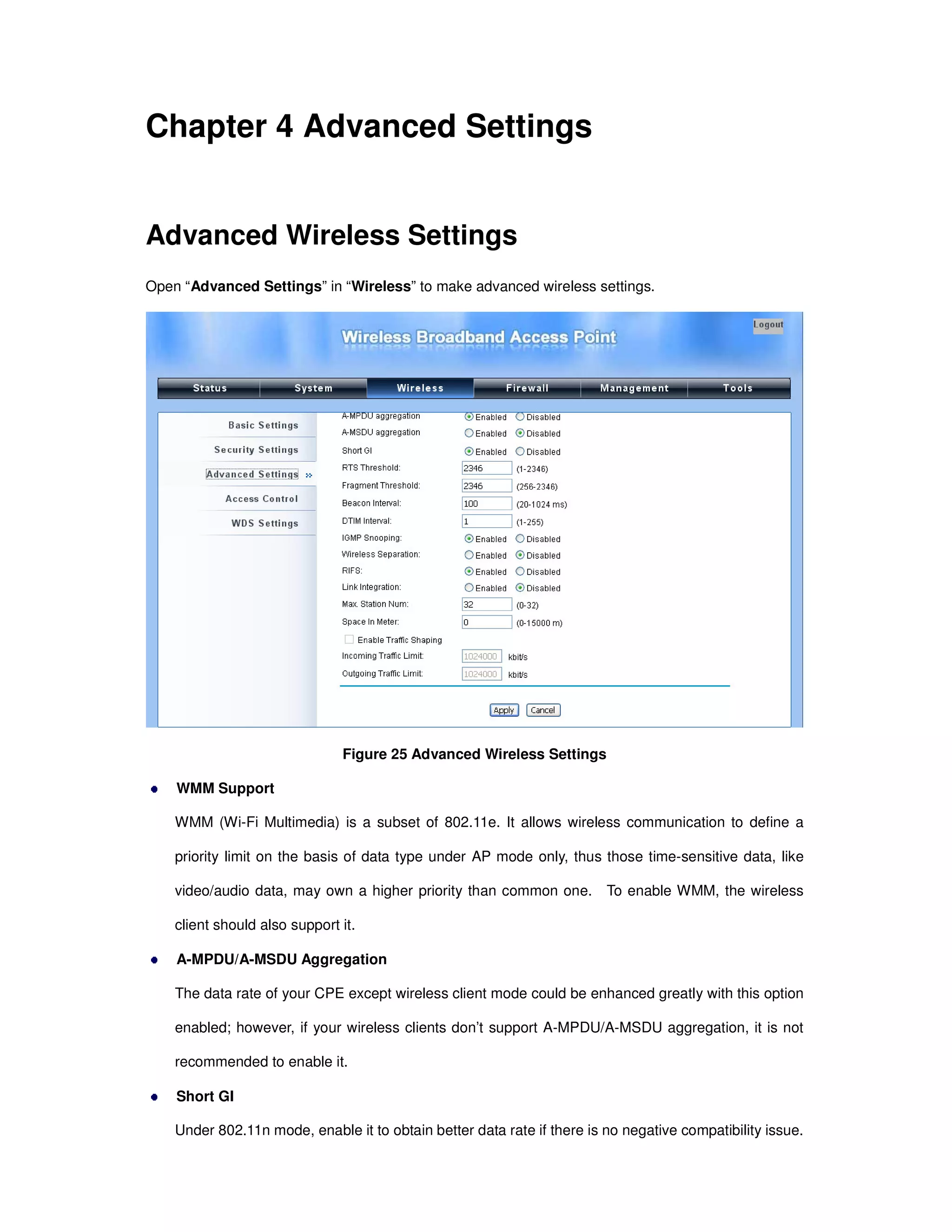 Chapter 4 Advanced Settings
Advanced Wireless Settings
Open “Advanced Settings” in “Wireless” to make advanced wireless settings.
Figure 25 Advanced Wireless Settings
WMM Support
WMM (Wi-Fi Multimedia) is a subset of 802.11e. It allows wireless communication to define a
priority limit on the basis of data type under AP mode only, thus those time-sensitive data, like
video/audio data, may own a higher priority than common one. To enable WMM, the wireless
client should also support it.
A-MPDU/A-MSDU Aggregation
The data rate of your CPE except wireless client mode could be enhanced greatly with this option
enabled; however, if your wireless clients don’t support A-MPDU/A-MSDU aggregation, it is not
recommended to enable it.
Short GI
Under 802.11n mode, enable it to obtain better data rate if there is no negative compatibility issue.
 