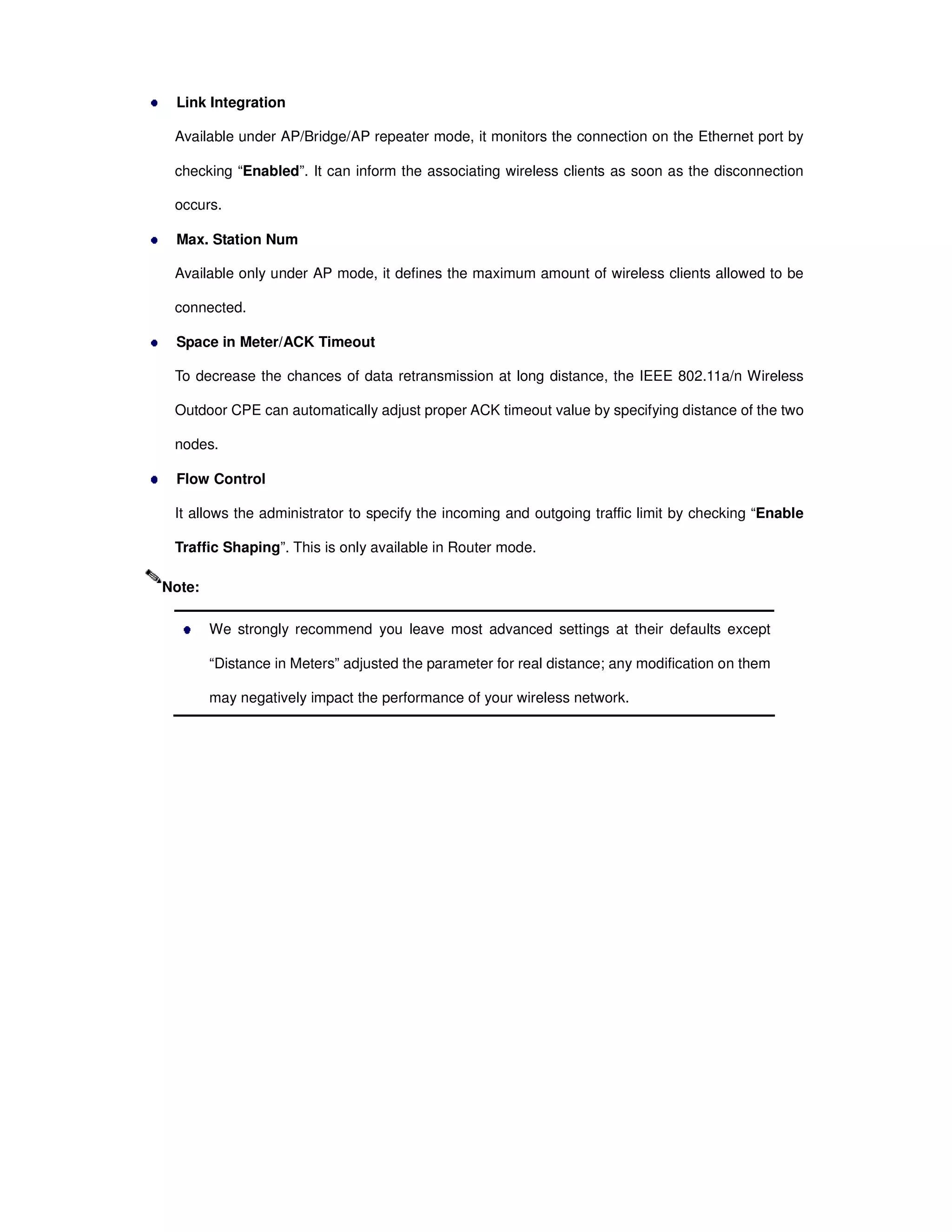 Link Integration
Available under AP/Bridge/AP repeater mode, it monitors the connection on the Ethernet port by
checking “Enabled”. It can inform the associating wireless clients as soon as the disconnection
occurs.
Max. Station Num
Available only under AP mode, it defines the maximum amount of wireless clients allowed to be
connected.
Space in Meter/ACK Timeout
To decrease the chances of data retransmission at long distance, the IEEE 802.11a/n Wireless
Outdoor CPE can automatically adjust proper ACK timeout value by specifying distance of the two
nodes.
Flow Control
It allows the administrator to specify the incoming and outgoing traffic limit by checking “Enable
Traffic Shaping”. This is only available in Router mode.
We strongly recommend you leave most advanced settings at their defaults except
“Distance in Meters” adjusted the parameter for real distance; any modification on them
may negatively impact the performance of your wireless network.
Note:
 