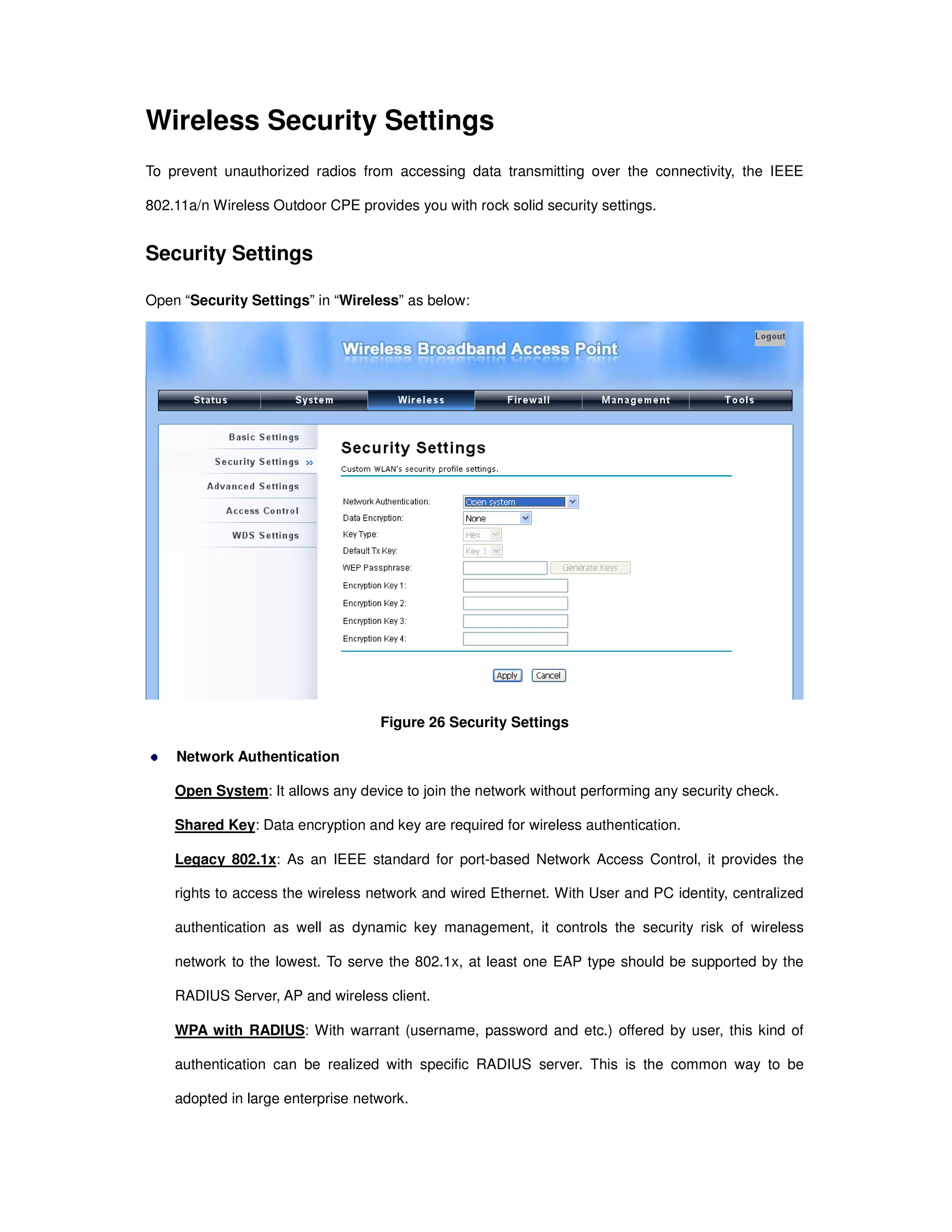 Wireless Security Settings
To prevent unauthorized radios from accessing data transmitting over the connectivity, the IEEE
802.11a/n Wireless Outdoor CPE provides you with rock solid security settings.
Security Settings
Open “Security Settings” in “Wireless” as below:
Figure 26 Security Settings
Network Authentication
Open System: It allows any device to join the network without performing any security check.
Shared Key: Data encryption and key are required for wireless authentication.
Legacy 802.1x: As an IEEE standard for port-based Network Access Control, it provides the
rights to access the wireless network and wired Ethernet. With User and PC identity, centralized
authentication as well as dynamic key management, it controls the security risk of wireless
network to the lowest. To serve the 802.1x, at least one EAP type should be supported by the
RADIUS Server, AP and wireless client.
WPA with RADIUS: With warrant (username, password and etc.) offered by user, this kind of
authentication can be realized with specific RADIUS server. This is the common way to be
adopted in large enterprise network.
 