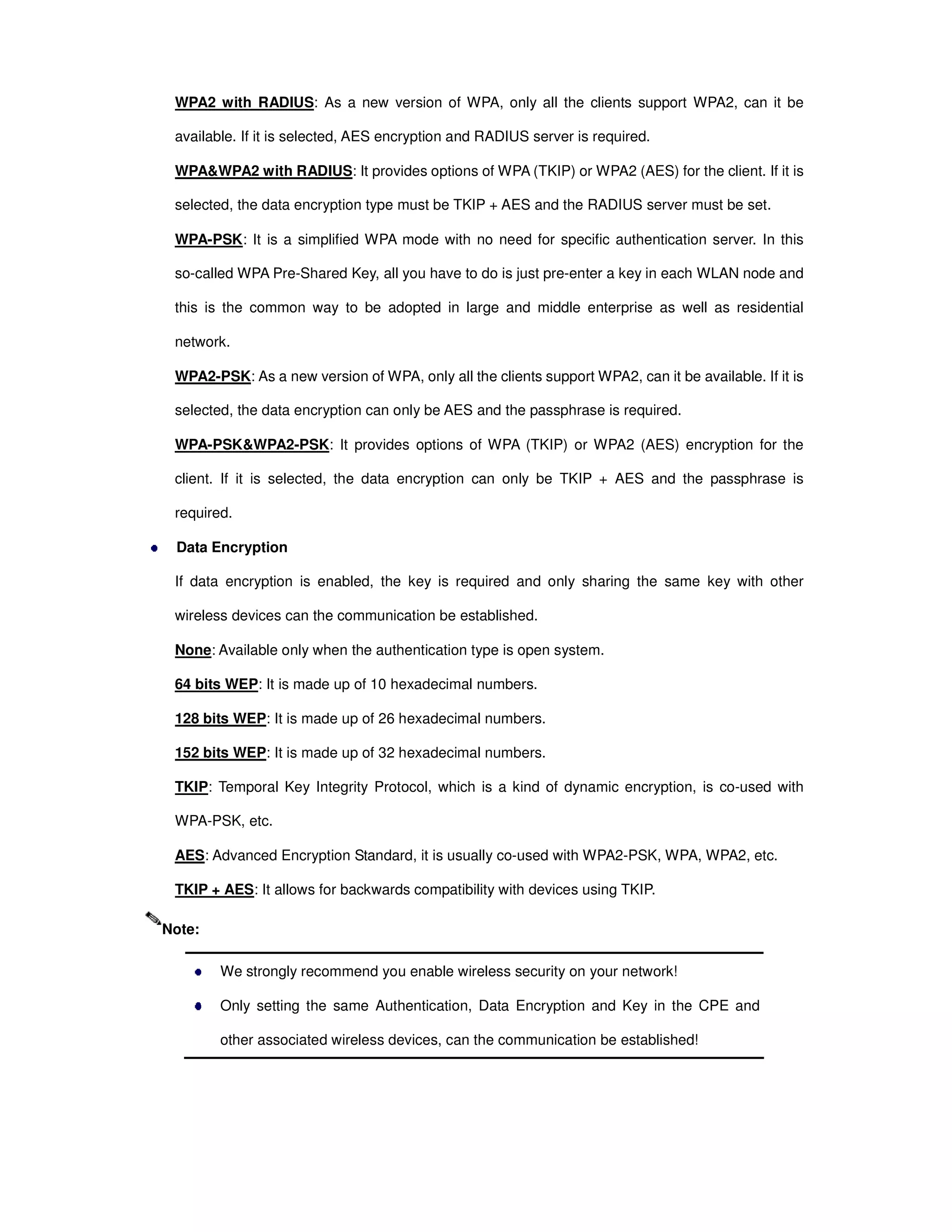 WPA2 with RADIUS: As a new version of WPA, only all the clients support WPA2, can it be
available. If it is selected, AES encryption and RADIUS server is required.
WPA&WPA2 with RADIUS: It provides options of WPA (TKIP) or WPA2 (AES) for the client. If it is
selected, the data encryption type must be TKIP + AES and the RADIUS server must be set.
WPA-PSK: It is a simplified WPA mode with no need for specific authentication server. In this
so-called WPA Pre-Shared Key, all you have to do is just pre-enter a key in each WLAN node and
this is the common way to be adopted in large and middle enterprise as well as residential
network.
WPA2-PSK: As a new version of WPA, only all the clients support WPA2, can it be available. If it is
selected, the data encryption can only be AES and the passphrase is required.
WPA-PSK&WPA2-PSK: It provides options of WPA (TKIP) or WPA2 (AES) encryption for the
client. If it is selected, the data encryption can only be TKIP + AES and the passphrase is
required.
Data Encryption
If data encryption is enabled, the key is required and only sharing the same key with other
wireless devices can the communication be established.
None: Available only when the authentication type is open system.
64 bits WEP: It is made up of 10 hexadecimal numbers.
128 bits WEP: It is made up of 26 hexadecimal numbers.
152 bits WEP: It is made up of 32 hexadecimal numbers.
TKIP: Temporal Key Integrity Protocol, which is a kind of dynamic encryption, is co-used with
WPA-PSK, etc.
AES: Advanced Encryption Standard, it is usually co-used with WPA2-PSK, WPA, WPA2, etc.
TKIP + AES: It allows for backwards compatibility with devices using TKIP.
We strongly recommend you enable wireless security on your network!
Only setting the same Authentication, Data Encryption and Key in the CPE and
other associated wireless devices, can the communication be established!
Note:
 