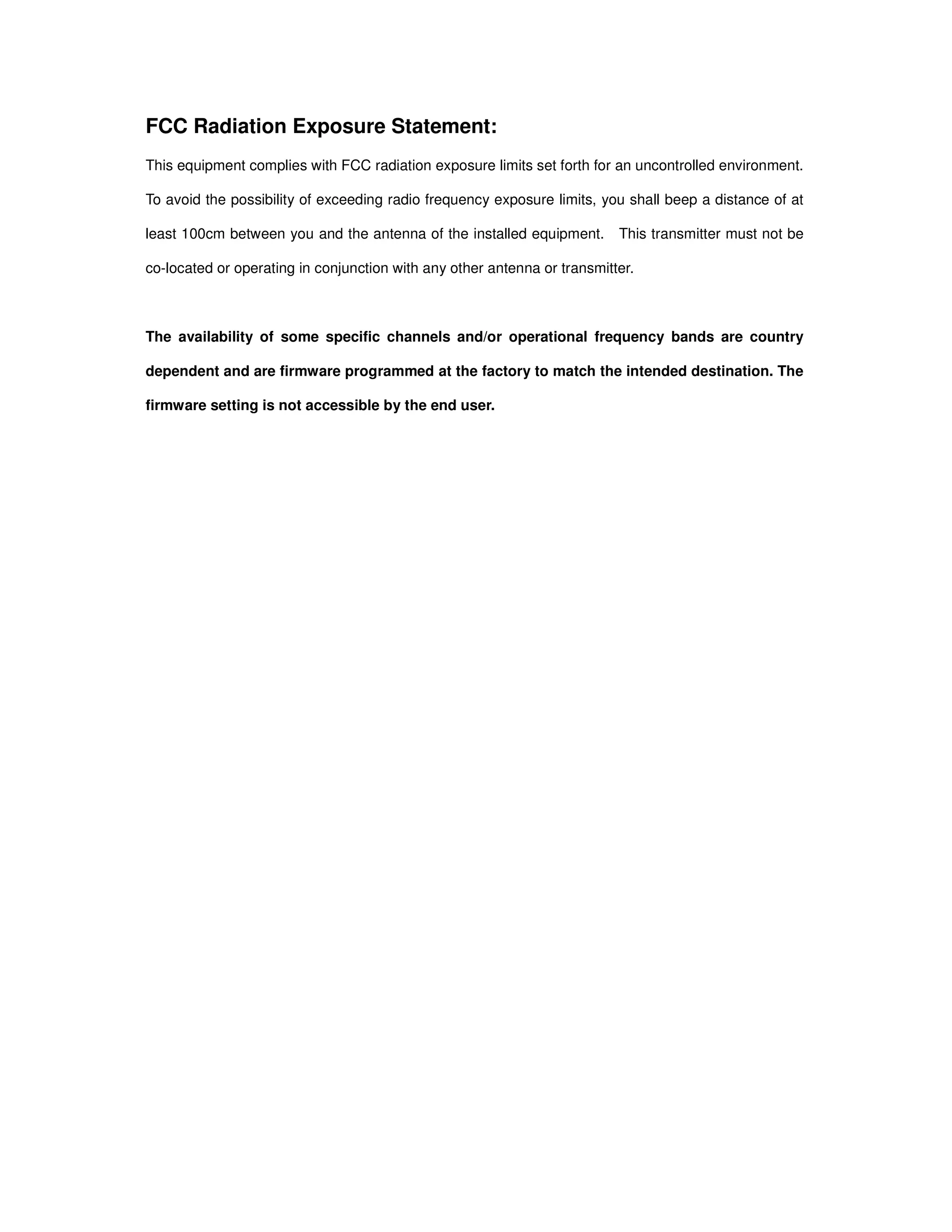 FCC Radiation Exposure Statement:
This equipment complies with FCC radiation exposure limits set forth for an uncontrolled environment.
To avoid the possibility of exceeding radio frequency exposure limits, you shall beep a distance of at
least 100cm between you and the antenna of the installed equipment. This transmitter must not be
co-located or operating in conjunction with any other antenna or transmitter.
The availability of some specific channels and/or operational frequency bands are country
dependent and are firmware programmed at the factory to match the intended destination. The
firmware setting is not accessible by the end user.
 
