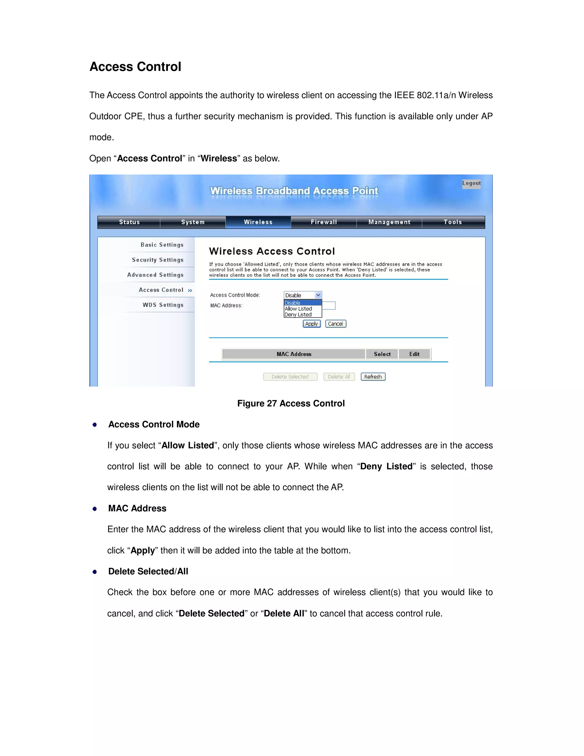 Access Control
The Access Control appoints the authority to wireless client on accessing the IEEE 802.11a/n Wireless
Outdoor CPE, thus a further security mechanism is provided. This function is available only under AP
mode.
Open “Access Control” in “Wireless” as below.
Figure 27 Access Control
Access Control Mode
If you select “Allow Listed”, only those clients whose wireless MAC addresses are in the access
control list will be able to connect to your AP. While when “Deny Listed” is selected, those
wireless clients on the list will not be able to connect the AP.
MAC Address
Enter the MAC address of the wireless client that you would like to list into the access control list,
click “Apply” then it will be added into the table at the bottom.
Delete Selected/All
Check the box before one or more MAC addresses of wireless client(s) that you would like to
cancel, and click “Delete Selected” or “Delete All” to cancel that access control rule.
 