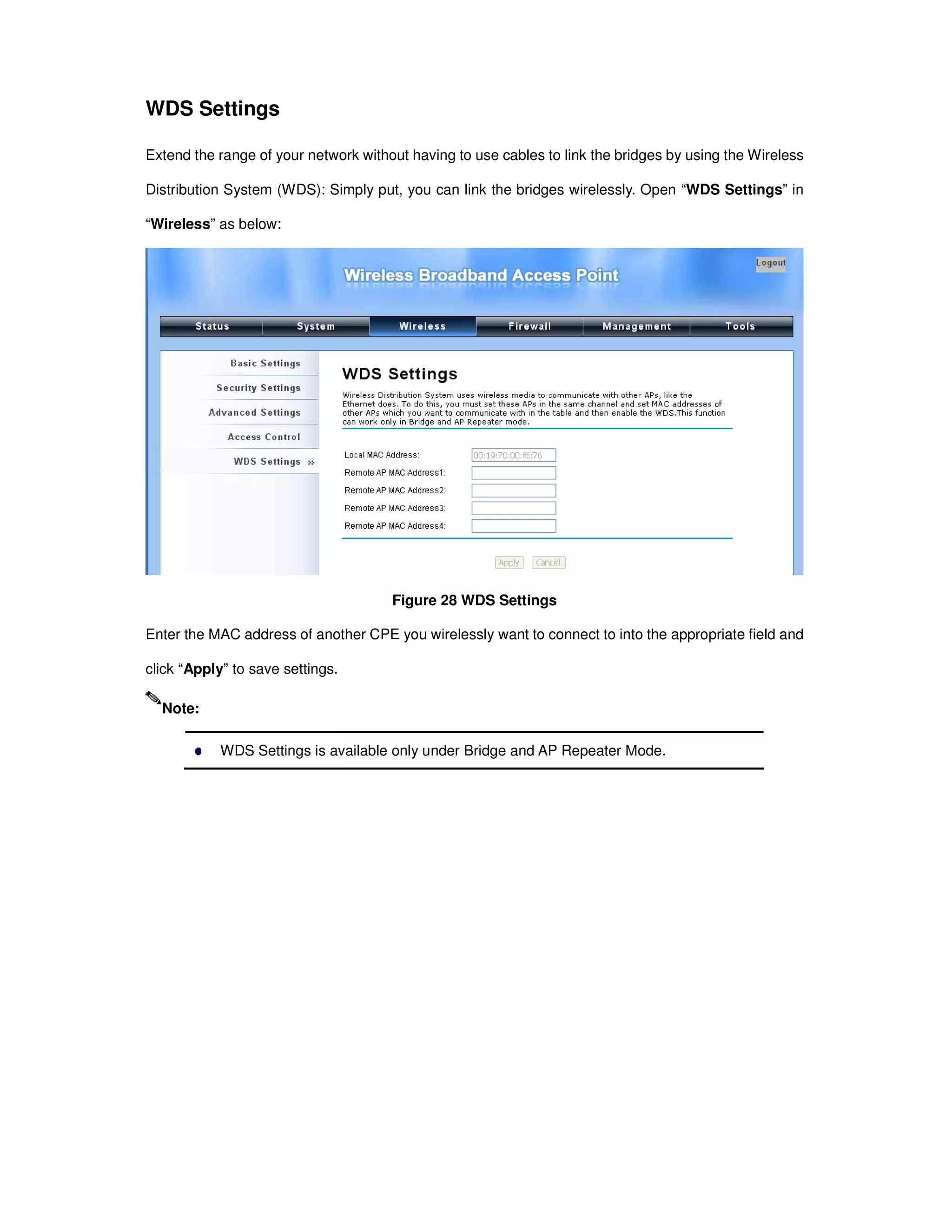 WDS Settings
Extend the range of your network without having to use cables to link the bridges by using the Wireless
Distribution System (WDS): Simply put, you can link the bridges wirelessly. Open “WDS Settings” in
“Wireless” as below:
Figure 28 WDS Settings
Enter the MAC address of another CPE you wirelessly want to connect to into the appropriate field and
click “Apply” to save settings.
WDS Settings is available only under Bridge and AP Repeater Mode.
Note:
 