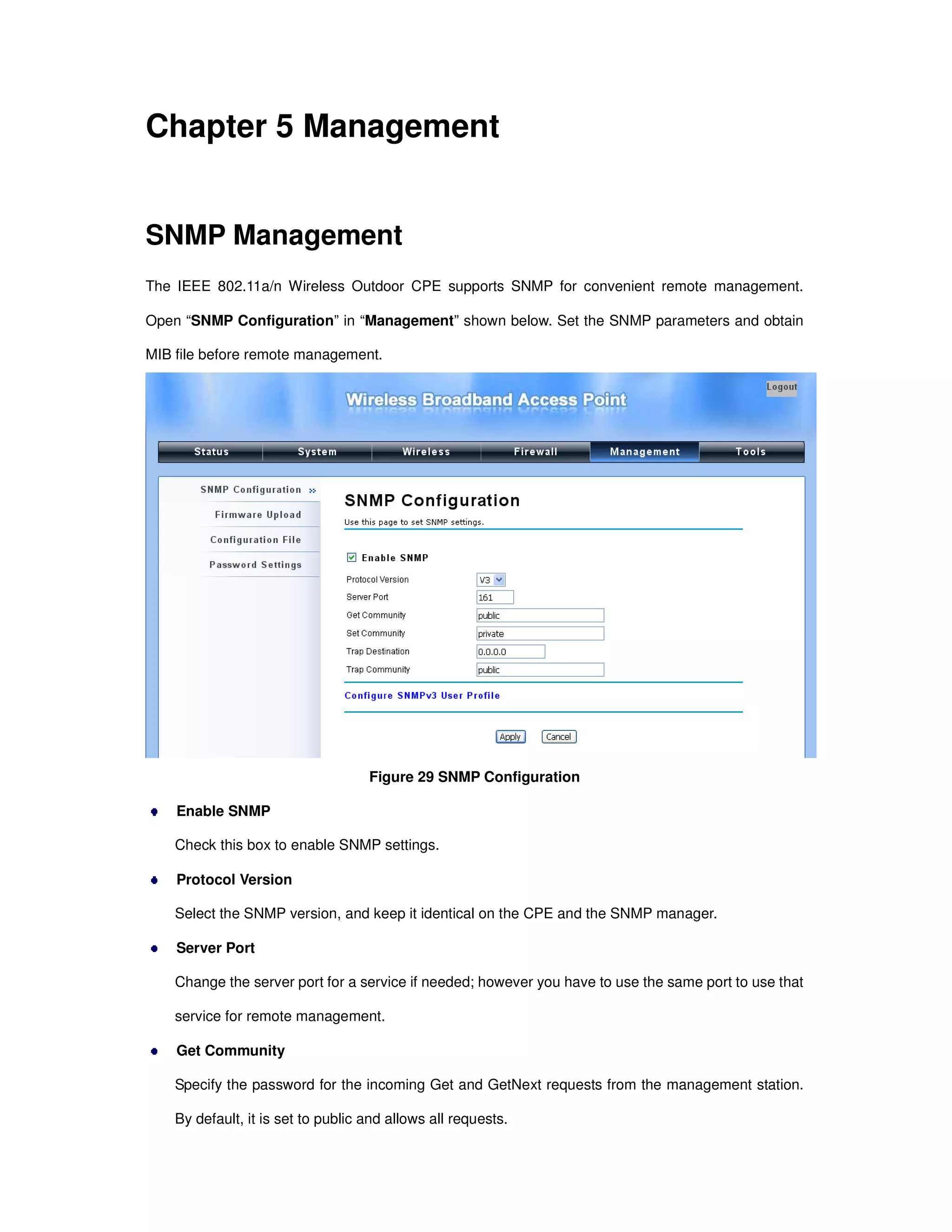 Chapter 5 Management
SNMP Management
The IEEE 802.11a/n Wireless Outdoor CPE supports SNMP for convenient remote management.
Open “SNMP Configuration” in “Management” shown below. Set the SNMP parameters and obtain
MIB file before remote management.
Figure 29 SNMP Configuration
Enable SNMP
Check this box to enable SNMP settings.
Protocol Version
Select the SNMP version, and keep it identical on the CPE and the SNMP manager.
Server Port
Change the server port for a service if needed; however you have to use the same port to use that
service for remote management.
Get Community
Specify the password for the incoming Get and GetNext requests from the management station.
By default, it is set to public and allows all requests.
 