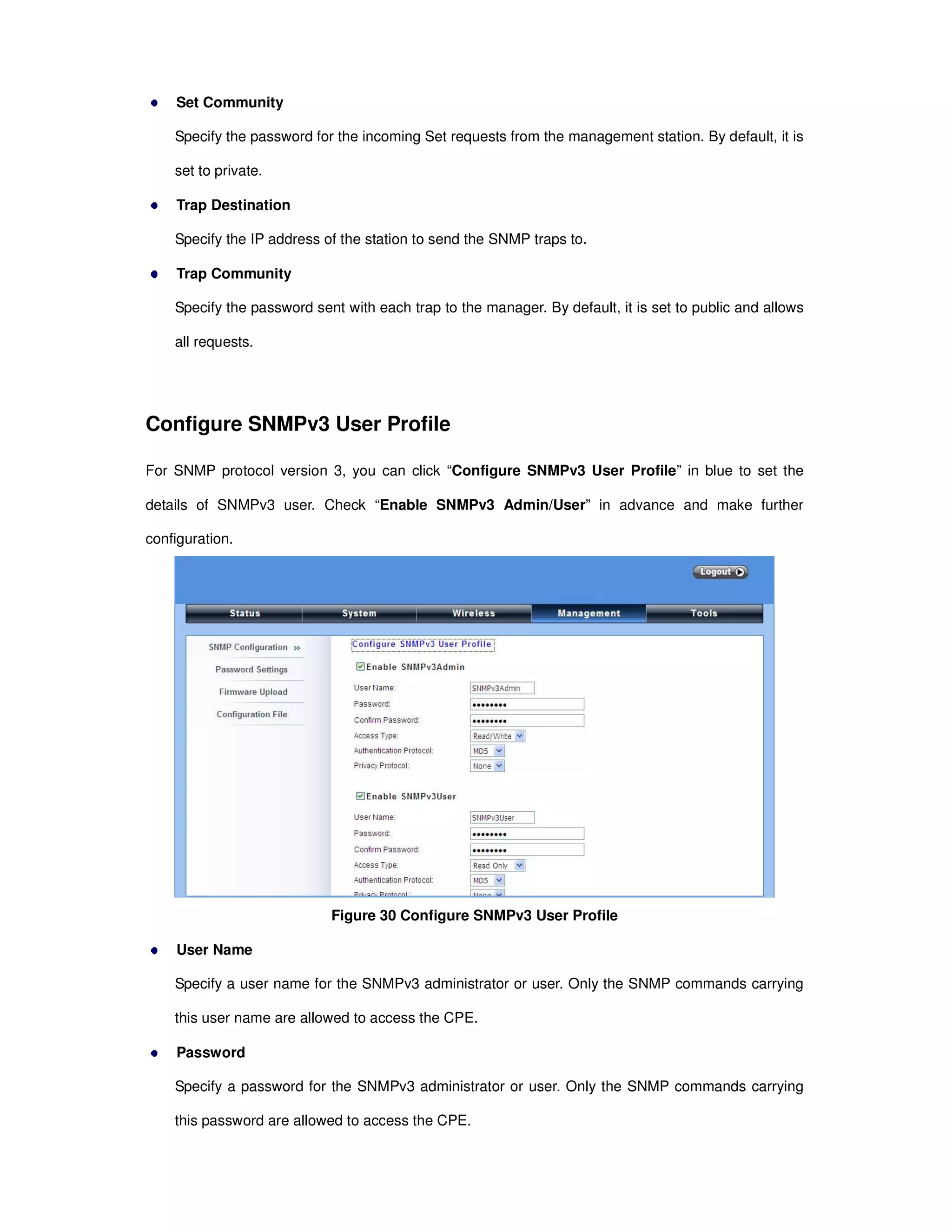 Set Community
Specify the password for the incoming Set requests from the management station. By default, it is
set to private.
Trap Destination
Specify the IP address of the station to send the SNMP traps to.
Trap Community
Specify the password sent with each trap to the manager. By default, it is set to public and allows
all requests.
Configure SNMPv3 User Profile
For SNMP protocol version 3, you can click “Configure SNMPv3 User Profile” in blue to set the
details of SNMPv3 user. Check “Enable SNMPv3 Admin/User” in advance and make further
configuration.
Figure 30 Configure SNMPv3 User Profile
User Name
Specify a user name for the SNMPv3 administrator or user. Only the SNMP commands carrying
this user name are allowed to access the CPE.
Password
Specify a password for the SNMPv3 administrator or user. Only the SNMP commands carrying
this password are allowed to access the CPE.
 