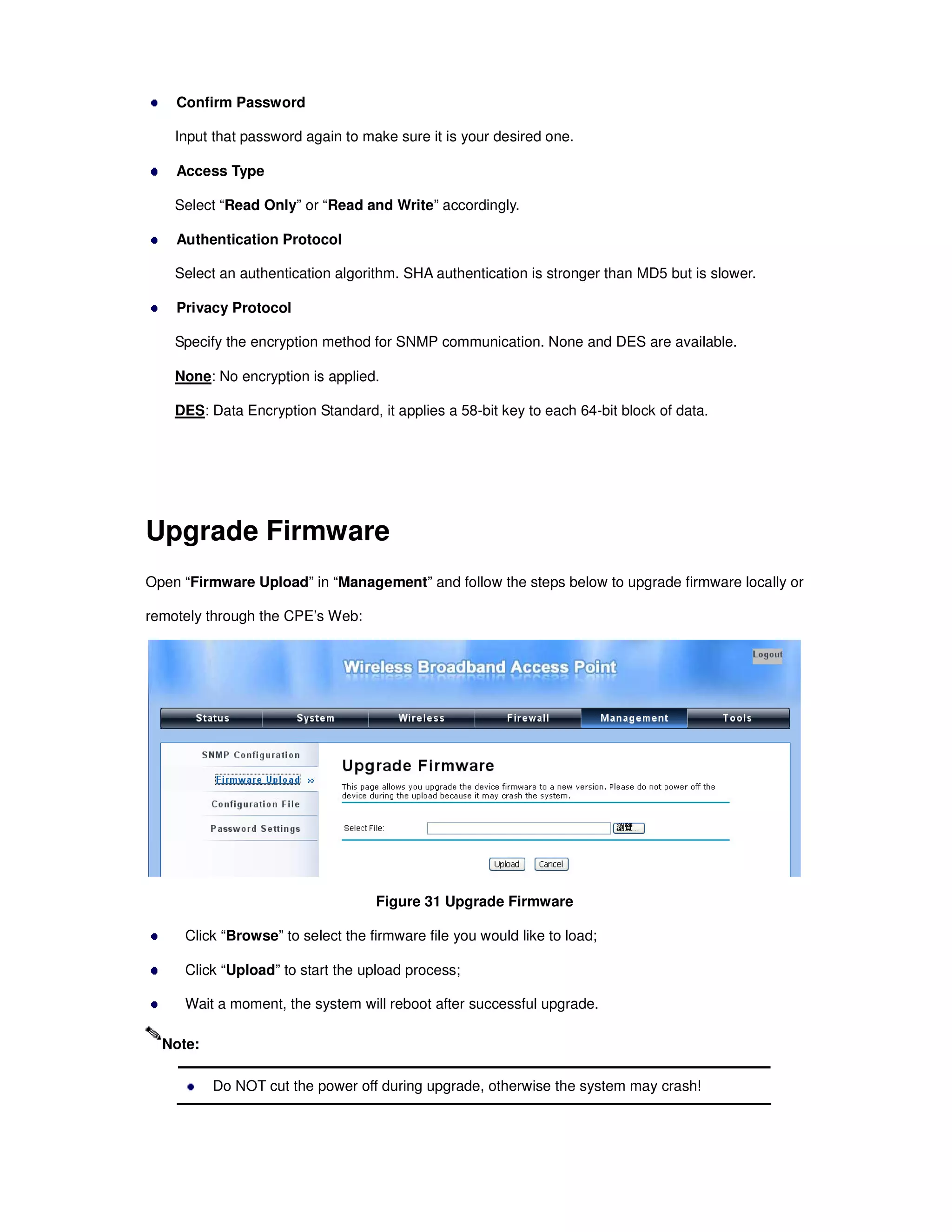 Confirm Password
Input that password again to make sure it is your desired one.
Access Type
Select “Read Only” or “Read and Write” accordingly.
Authentication Protocol
Select an authentication algorithm. SHA authentication is stronger than MD5 but is slower.
Privacy Protocol
Specify the encryption method for SNMP communication. None and DES are available.
None: No encryption is applied.
DES: Data Encryption Standard, it applies a 58-bit key to each 64-bit block of data.
Upgrade Firmware
Open “Firmware Upload” in “Management” and follow the steps below to upgrade firmware locally or
remotely through the CPE’s Web:
Figure 31 Upgrade Firmware
Click “Browse” to select the firmware file you would like to load;
Click “Upload” to start the upload process;
Wait a moment, the system will reboot after successful upgrade.
Do NOT cut the power off during upgrade, otherwise the system may crash!
Note:
 