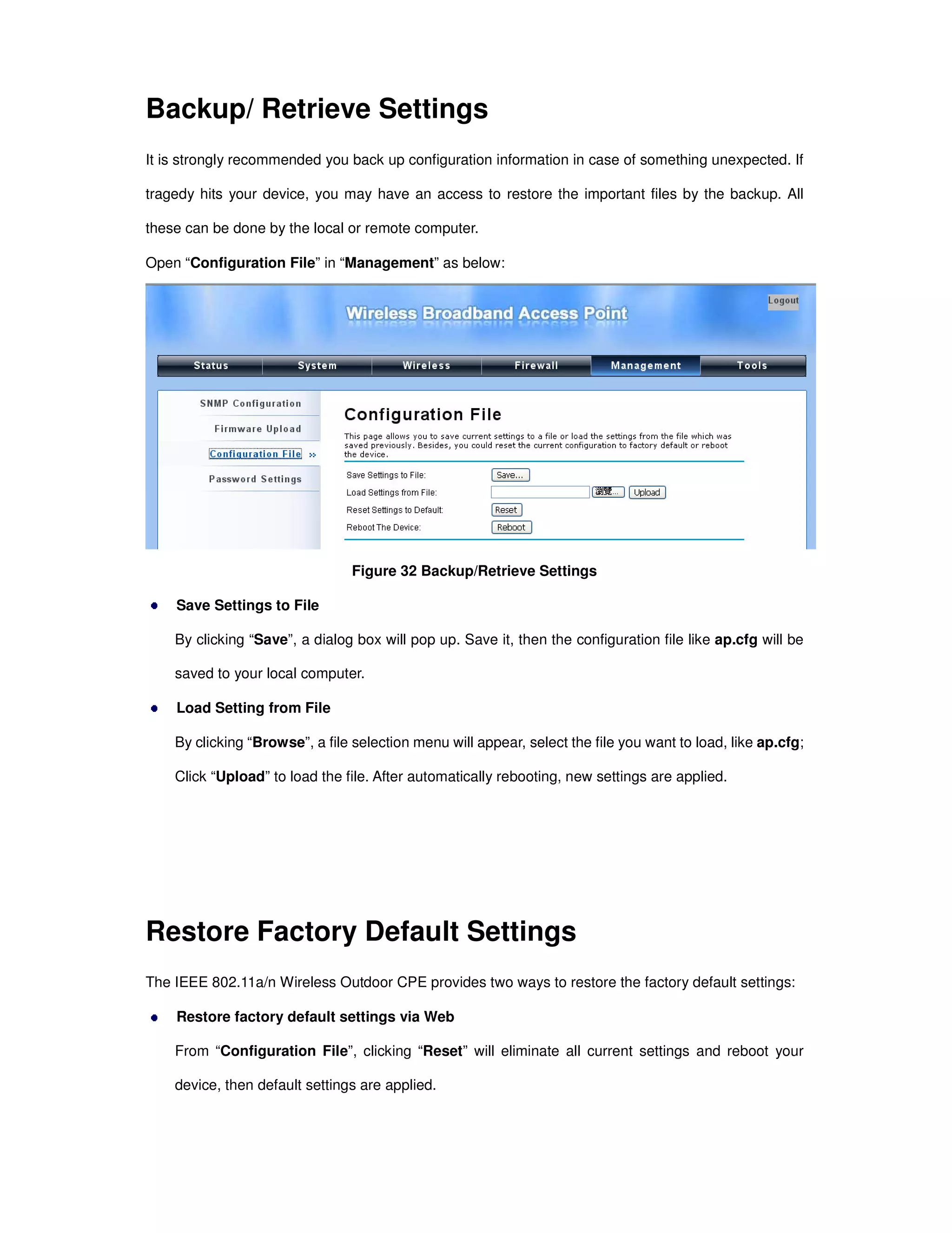 Backup/ Retrieve Settings
It is strongly recommended you back up configuration information in case of something unexpected. If
tragedy hits your device, you may have an access to restore the important files by the backup. All
these can be done by the local or remote computer.
Open “Configuration File” in “Management” as below:
Figure 32 Backup/Retrieve Settings
Save Settings to File
By clicking “Save”, a dialog box will pop up. Save it, then the configuration file like ap.cfg will be
saved to your local computer.
Load Setting from File
By clicking “Browse”, a file selection menu will appear, select the file you want to load, like ap.cfg;
Click “Upload” to load the file. After automatically rebooting, new settings are applied.
Restore Factory Default Settings
The IEEE 802.11a/n Wireless Outdoor CPE provides two ways to restore the factory default settings:
Restore factory default settings via Web
From “Configuration File”, clicking “Reset” will eliminate all current settings and reboot your
device, then default settings are applied.
 