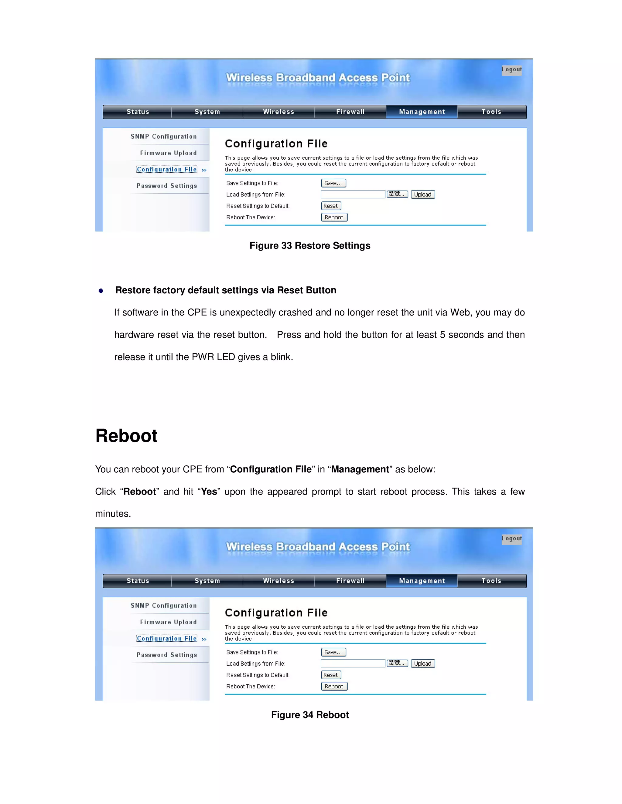 Figure 33 Restore Settings
Restore factory default settings via Reset Button
If software in the CPE is unexpectedly crashed and no longer reset the unit via Web, you may do
hardware reset via the reset button. Press and hold the button for at least 5 seconds and then
release it until the PWR LED gives a blink.
Reboot
You can reboot your CPE from “Configuration File” in “Management” as below:
Click “Reboot” and hit “Yes” upon the appeared prompt to start reboot process. This takes a few
minutes.
Figure 34 Reboot
 