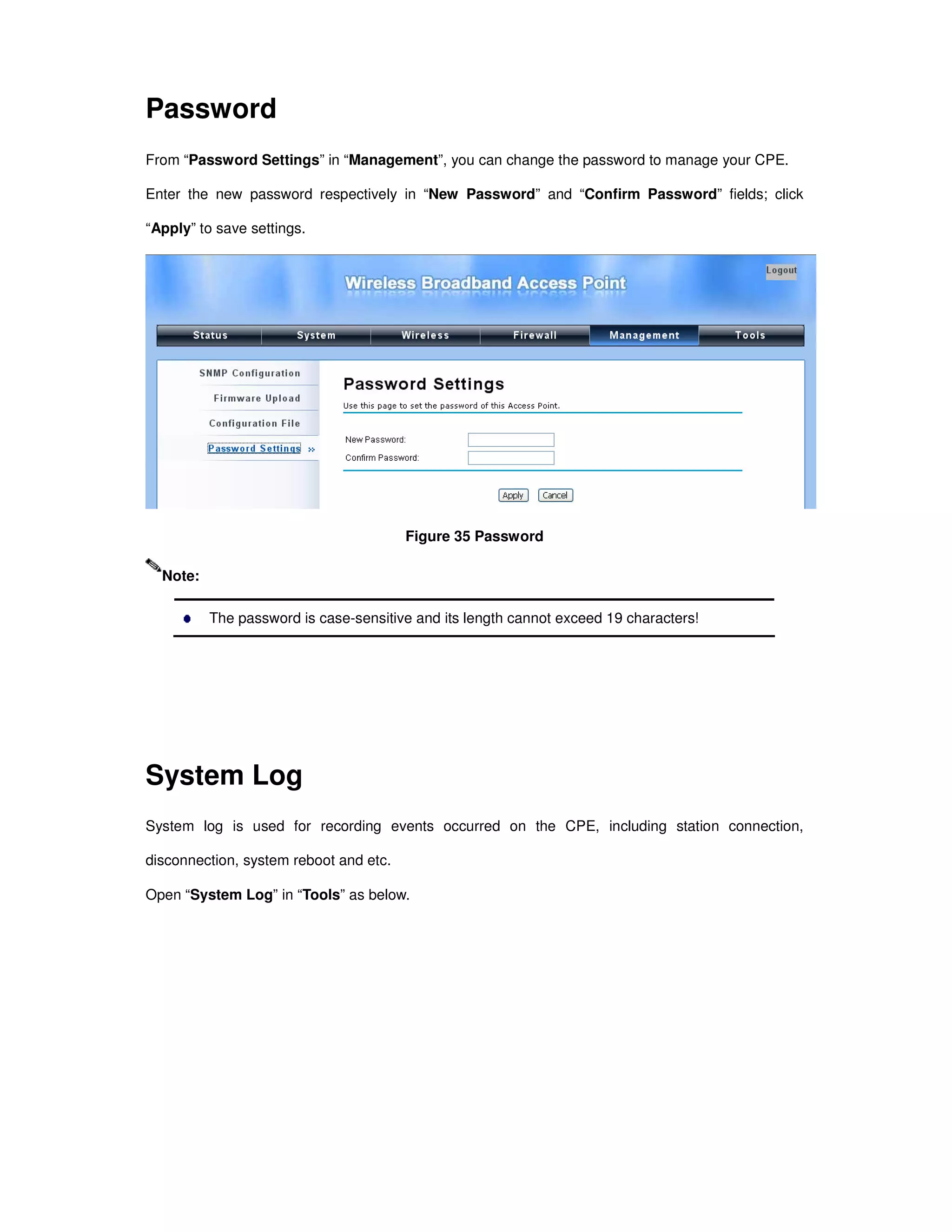 Password
From “Password Settings” in “Management”, you can change the password to manage your CPE.
Enter the new password respectively in “New Password” and “Confirm Password” fields; click
“Apply” to save settings.
Figure 35 Password
The password is case-sensitive and its length cannot exceed 19 characters!
System Log
System log is used for recording events occurred on the CPE, including station connection,
disconnection, system reboot and etc.
Open “System Log” in “Tools” as below.
Note:
 