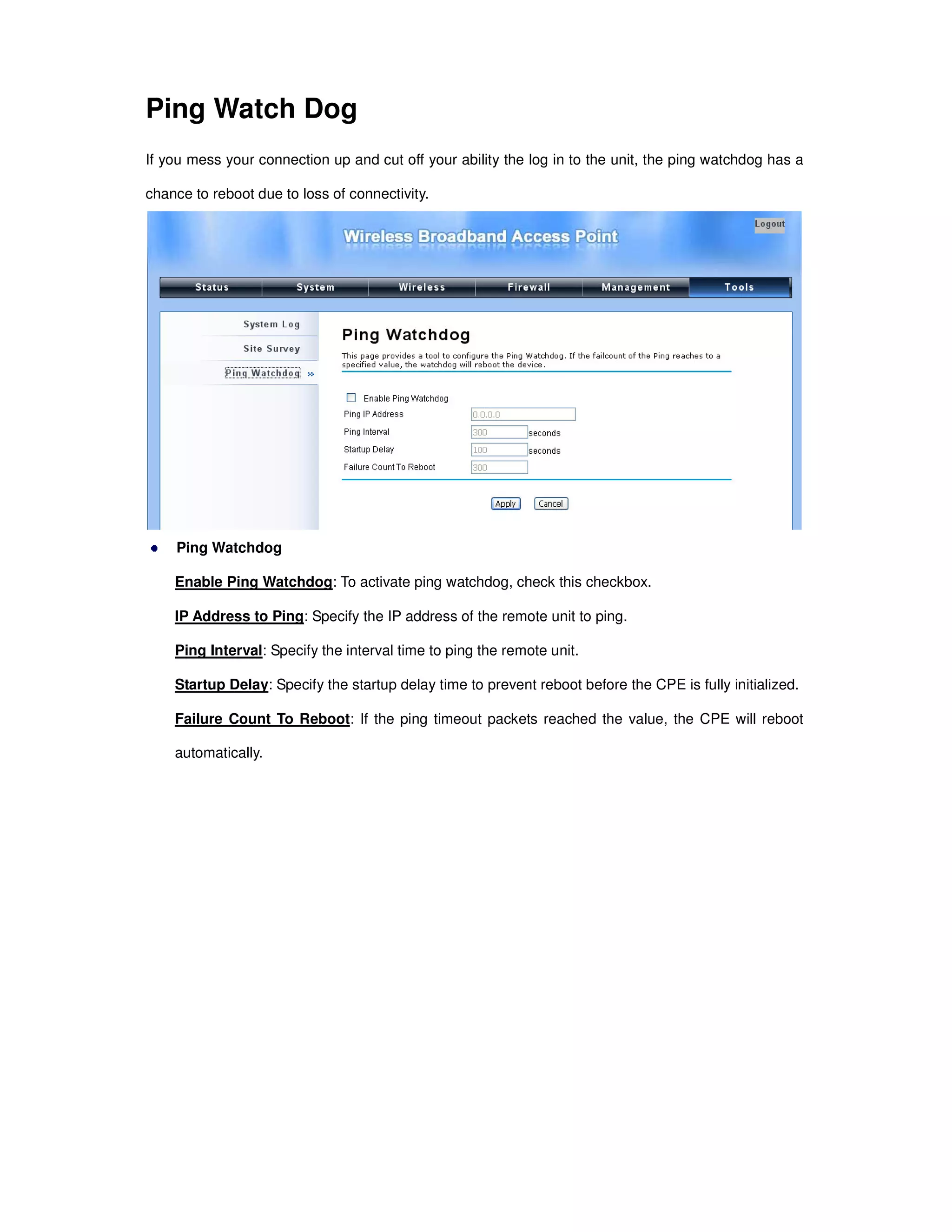 Ping Watch Dog
If you mess your connection up and cut off your ability the log in to the unit, the ping watchdog has a
chance to reboot due to loss of connectivity.
Ping Watchdog
Enable Ping Watchdog: To activate ping watchdog, check this checkbox.
IP Address to Ping: Specify the IP address of the remote unit to ping.
Ping Interval: Specify the interval time to ping the remote unit.
Startup Delay: Specify the startup delay time to prevent reboot before the CPE is fully initialized.
Failure Count To Reboot: If the ping timeout packets reached the value, the CPE will reboot
automatically.
 