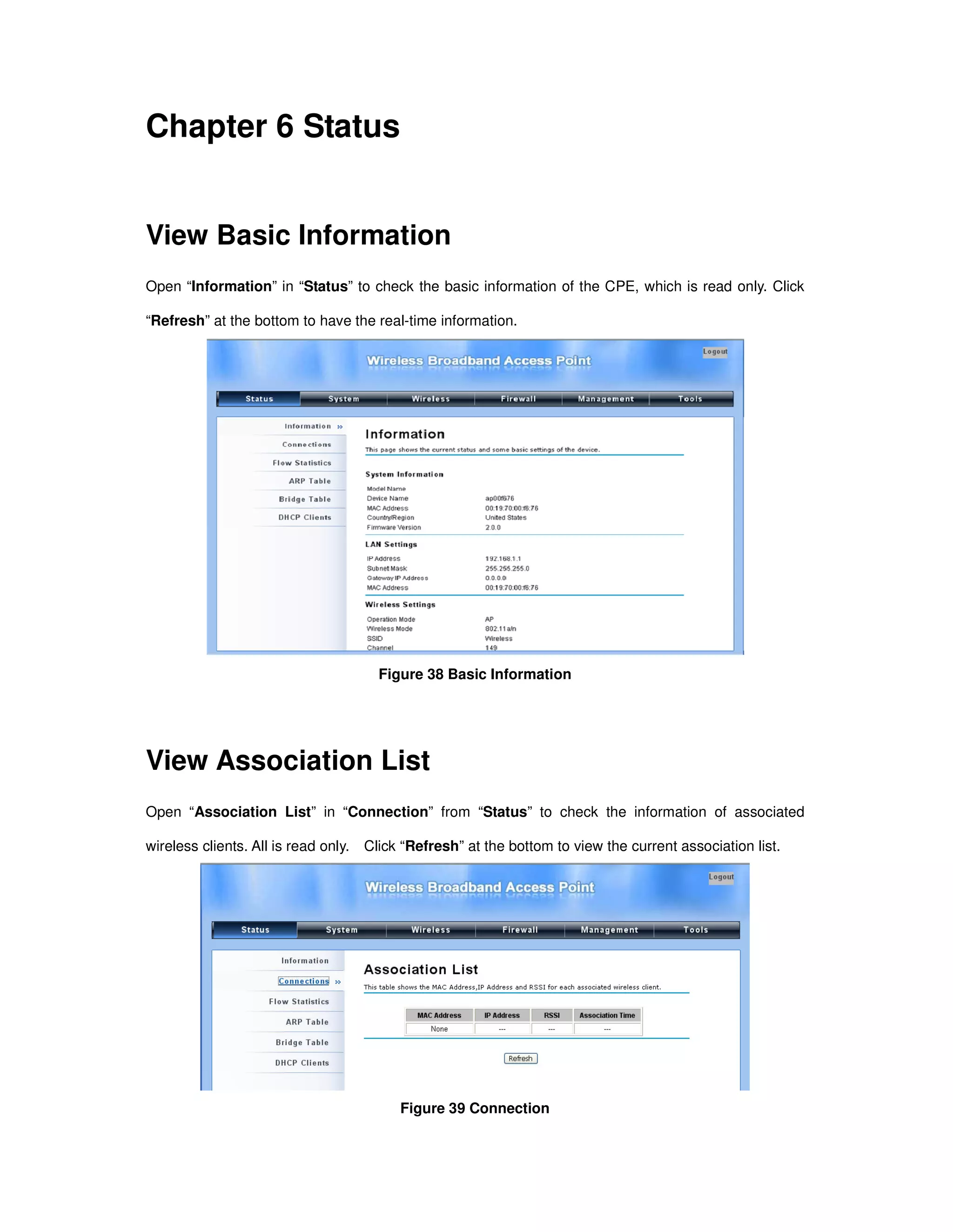 Chapter 6 Status
View Basic Information
Open “Information” in “Status” to check the basic information of the CPE, which is read only. Click
“Refresh” at the bottom to have the real-time information.
Figure 38 Basic Information
View Association List
Open “Association List” in “Connection” from “Status” to check the information of associated
wireless clients. All is read only. Click “Refresh” at the bottom to view the current association list.
Figure 39 Connection
 
