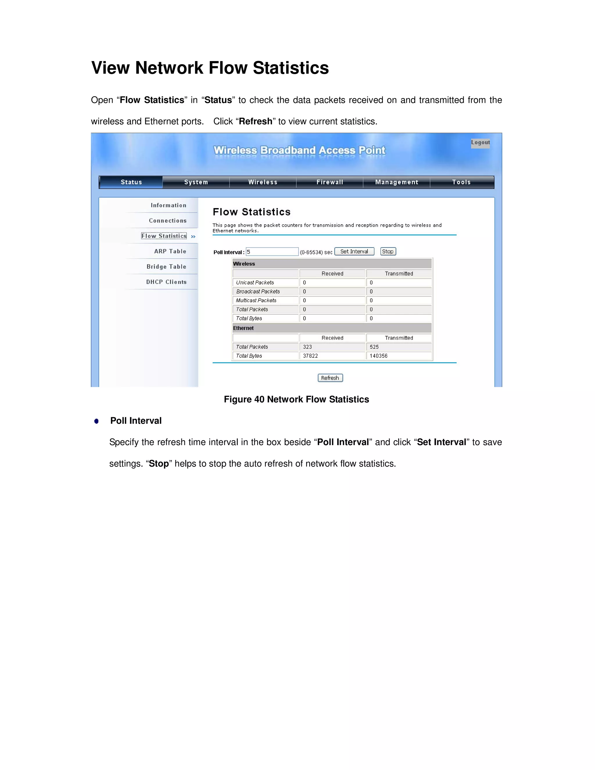 View Network Flow Statistics
Open “Flow Statistics” in “Status” to check the data packets received on and transmitted from the
wireless and Ethernet ports. Click “Refresh” to view current statistics.
Figure 40 Network Flow Statistics
Poll Interval
Specify the refresh time interval in the box beside “Poll Interval” and click “Set Interval” to save
settings. “Stop” helps to stop the auto refresh of network flow statistics.
 