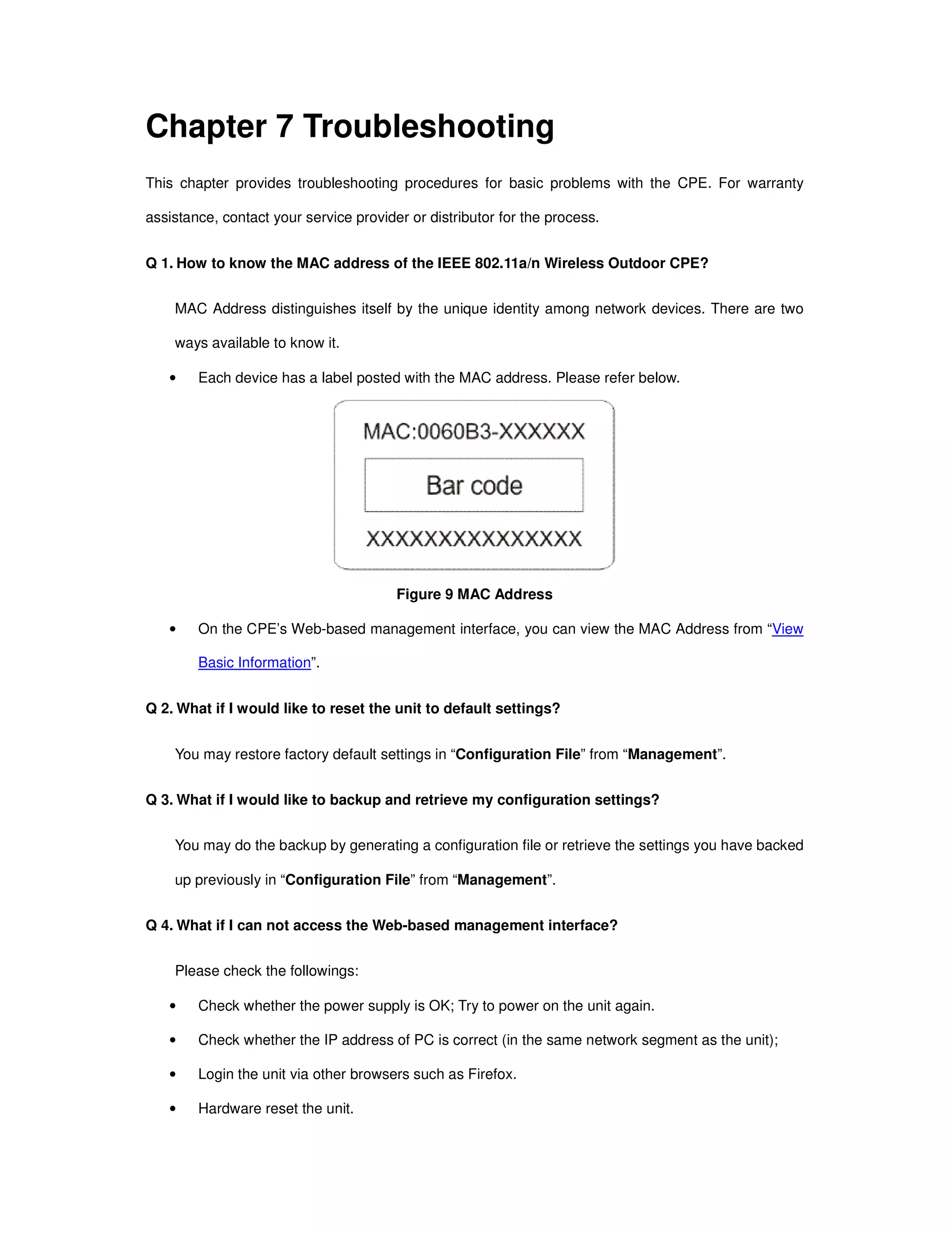 Chapter 7 Troubleshooting
This chapter provides troubleshooting procedures for basic problems with the CPE. For warranty
assistance, contact your service provider or distributor for the process.
Q 1. How to know the MAC address of the IEEE 802.11a/n Wireless Outdoor CPE?
MAC Address distinguishes itself by the unique identity among network devices. There are two
ways available to know it.
• Each device has a label posted with the MAC address. Please refer below.
Figure 9 MAC Address
• On the CPE’s Web-based management interface, you can view the MAC Address from “View
Basic Information”.
Q 2. What if I would like to reset the unit to default settings?
You may restore factory default settings in “Configuration File” from “Management”.
Q 3. What if I would like to backup and retrieve my configuration settings?
You may do the backup by generating a configuration file or retrieve the settings you have backed
up previously in “Configuration File” from “Management”.
Q 4. What if I can not access the Web-based management interface?
Please check the followings:
• Check whether the power supply is OK; Try to power on the unit again.
• Check whether the IP address of PC is correct (in the same network segment as the unit);
• Login the unit via other browsers such as Firefox.
• Hardware reset the unit.
 