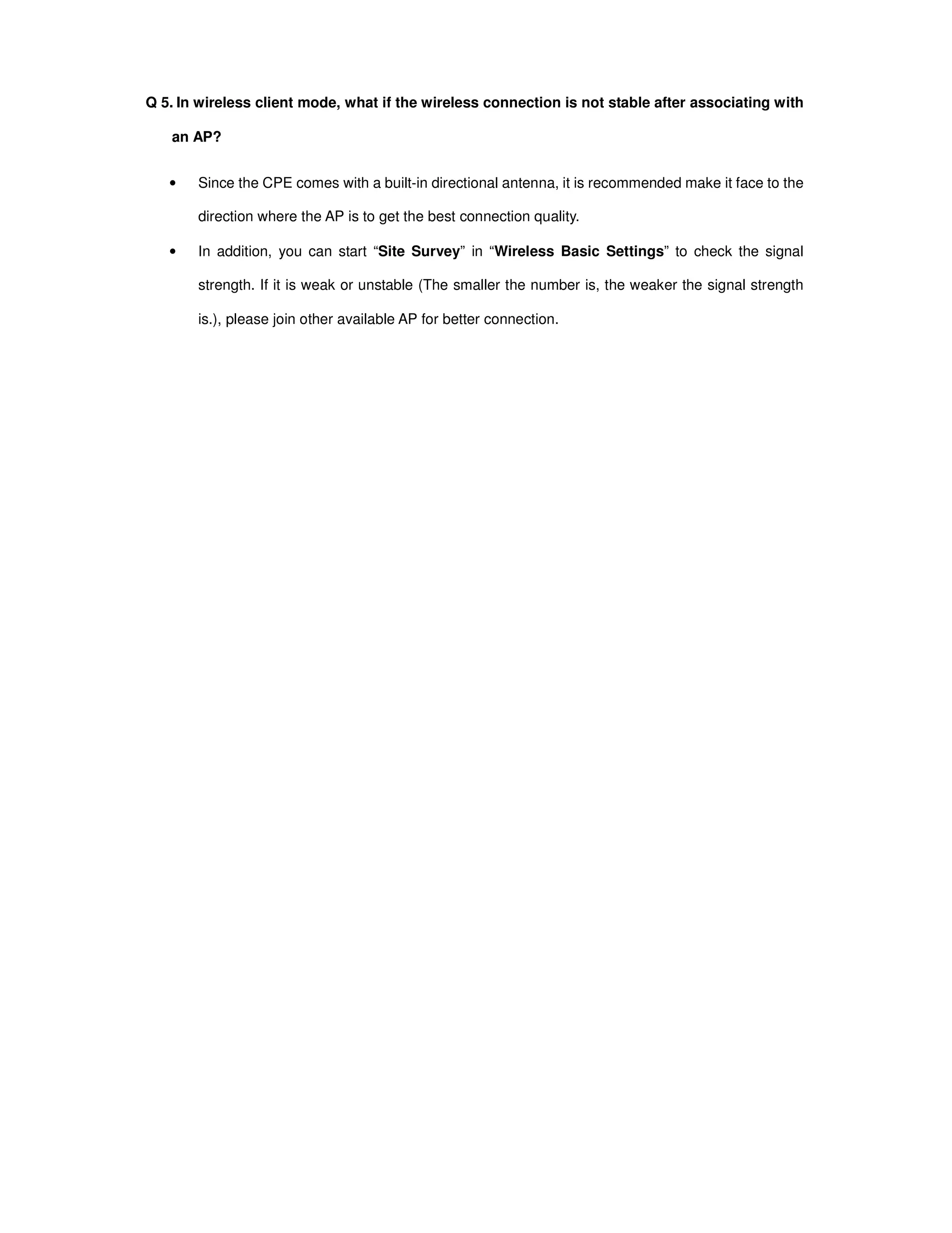 Q 5. In wireless client mode, what if the wireless connection is not stable after associating with
an AP?
• Since the CPE comes with a built-in directional antenna, it is recommended make it face to the
direction where the AP is to get the best connection quality.
• In addition, you can start “Site Survey” in “Wireless Basic Settings” to check the signal
strength. If it is weak or unstable (The smaller the number is, the weaker the signal strength
is.), please join other available AP for better connection.
 