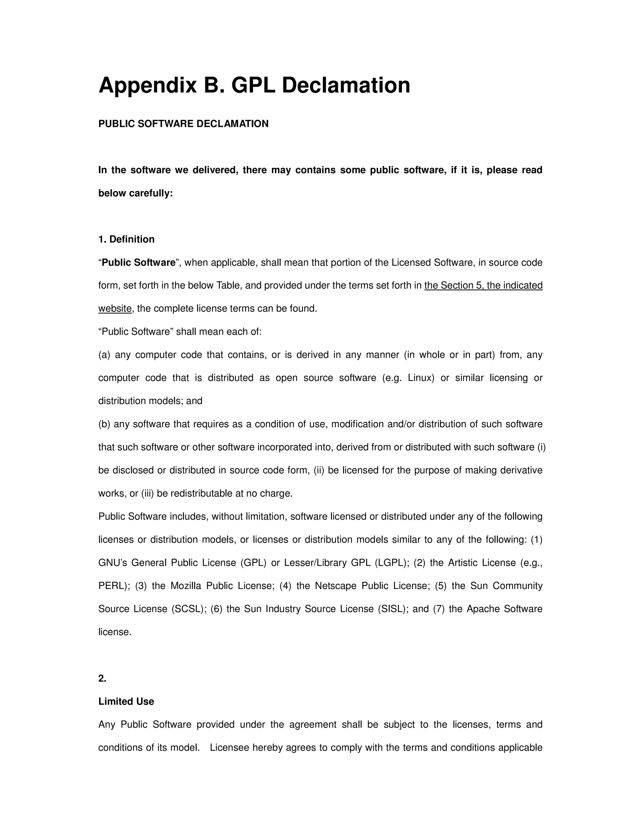 Appendix B. GPL Declamation
PUBLIC SOFTWARE DECLAMATION
In the software we delivered, there may contains some public software, if it is, please read
below carefully:
1. Definition
“Public Software”, when applicable, shall mean that portion of the Licensed Software, in source code
form, set forth in the below Table, and provided under the terms set forth in the Section 5, the indicated
website, the complete license terms can be found.
“Public Software” shall mean each of:
(a) any computer code that contains, or is derived in any manner (in whole or in part) from, any
computer code that is distributed as open source software (e.g. Linux) or similar licensing or
distribution models; and
(b) any software that requires as a condition of use, modification and/or distribution of such software
that such software or other software incorporated into, derived from or distributed with such software (i)
be disclosed or distributed in source code form, (ii) be licensed for the purpose of making derivative
works, or (iii) be redistributable at no charge.
Public Software includes, without limitation, software licensed or distributed under any of the following
licenses or distribution models, or licenses or distribution models similar to any of the following: (1)
GNU’s General Public License (GPL) or Lesser/Library GPL (LGPL); (2) the Artistic License (e.g.,
PERL); (3) the Mozilla Public License; (4) the Netscape Public License; (5) the Sun Community
Source License (SCSL); (6) the Sun Industry Source License (SISL); and (7) the Apache Software
license.
2.
Limited Use
Any Public Software provided under the agreement shall be subject to the licenses, terms and
conditions of its model. Licensee hereby agrees to comply with the terms and conditions applicable
 
