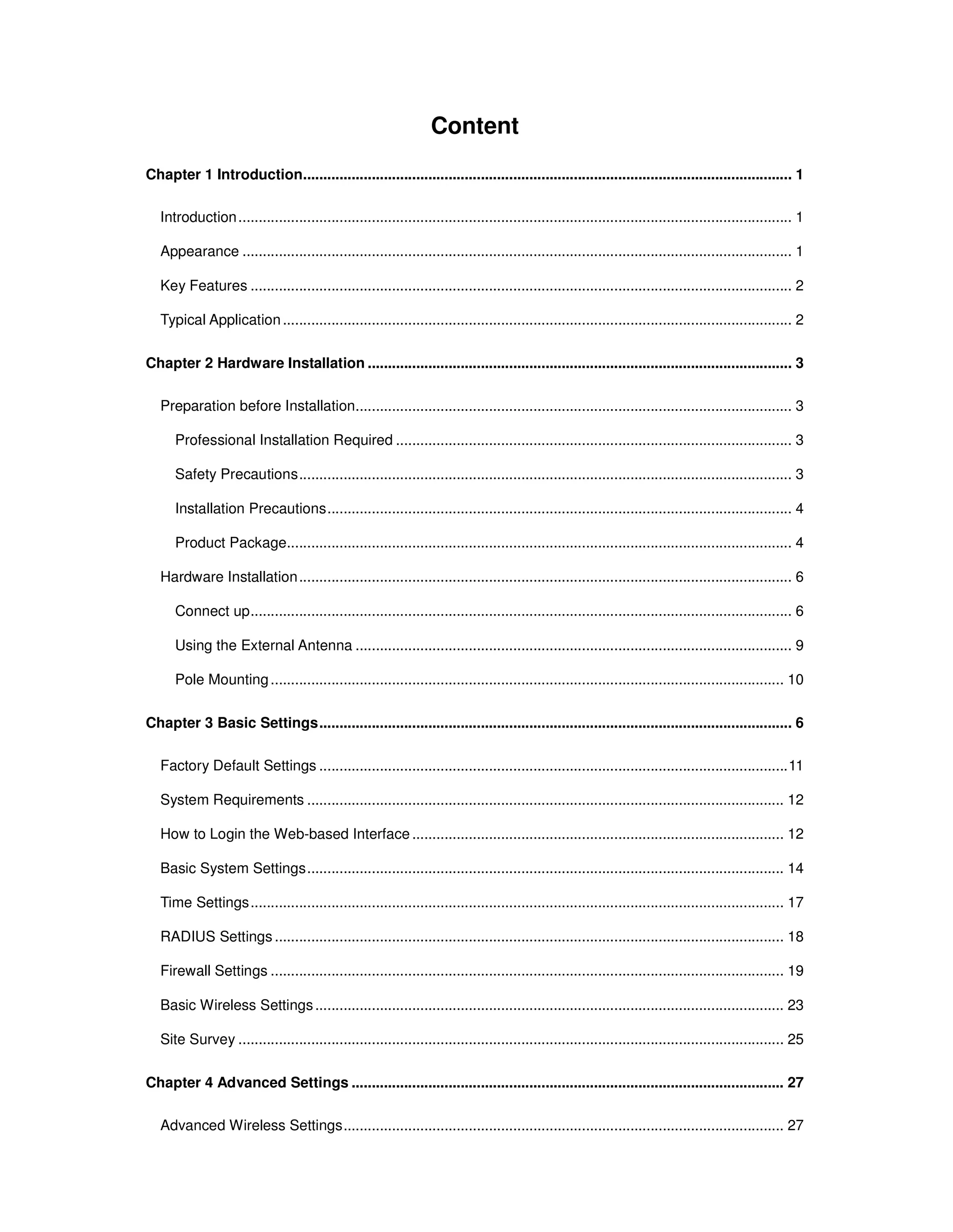 Content
Chapter 1 Introduction......................................................................................................................... 1
Introduction......................................................................................................................................... 1
Appearance ........................................................................................................................................ 1
Key Features ...................................................................................................................................... 2
Typical Application.............................................................................................................................. 2
Chapter 2 Hardware Installation ......................................................................................................... 3
Preparation before Installation............................................................................................................ 3
Professional Installation Required .................................................................................................. 3
Safety Precautions.......................................................................................................................... 3
Installation Precautions................................................................................................................... 4
Product Package............................................................................................................................. 4
Hardware Installation.......................................................................................................................... 6
Connect up...................................................................................................................................... 6
Using the External Antenna ............................................................................................................ 9
Pole Mounting............................................................................................................................... 10
Chapter 3 Basic Settings..................................................................................................................... 6
Factory Default Settings ....................................................................................................................11
System Requirements ...................................................................................................................... 12
How to Login the Web-based Interface............................................................................................ 12
Basic System Settings...................................................................................................................... 14
Time Settings.................................................................................................................................... 17
RADIUS Settings .............................................................................................................................. 18
Firewall Settings ............................................................................................................................... 19
Basic Wireless Settings.................................................................................................................... 23
Site Survey ....................................................................................................................................... 25
Chapter 4 Advanced Settings ........................................................................................................... 27
Advanced Wireless Settings............................................................................................................. 27
 