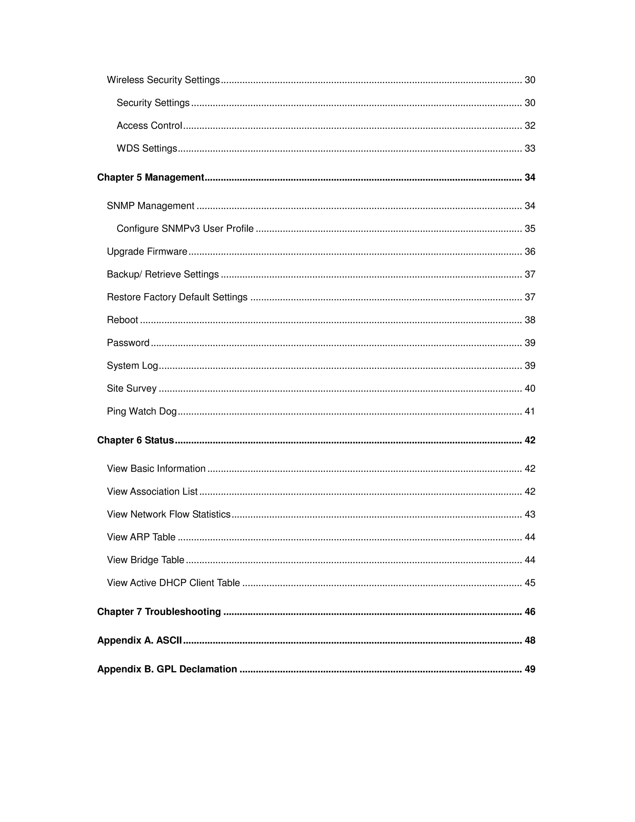 Wireless Security Settings................................................................................................................ 30
Security Settings........................................................................................................................... 30
Access Control.............................................................................................................................. 32
WDS Settings................................................................................................................................ 33
Chapter 5 Management...................................................................................................................... 34
SNMP Management ......................................................................................................................... 34
Configure SNMPv3 User Profile ................................................................................................... 35
Upgrade Firmware............................................................................................................................ 36
Backup/ Retrieve Settings ................................................................................................................ 37
Restore Factory Default Settings ..................................................................................................... 37
Reboot .............................................................................................................................................. 38
Password.......................................................................................................................................... 39
System Log....................................................................................................................................... 39
Site Survey ....................................................................................................................................... 40
Ping Watch Dog................................................................................................................................ 41
Chapter 6 Status................................................................................................................................. 42
View Basic Information ..................................................................................................................... 42
View Association List ........................................................................................................................ 42
View Network Flow Statistics............................................................................................................ 43
View ARP Table ................................................................................................................................ 44
View Bridge Table............................................................................................................................. 44
View Active DHCP Client Table ........................................................................................................ 45
Chapter 7 Troubleshooting ............................................................................................................... 46
Appendix A. ASCII.............................................................................................................................. 48
Appendix B. GPL Declamation ......................................................................................................... 49
 